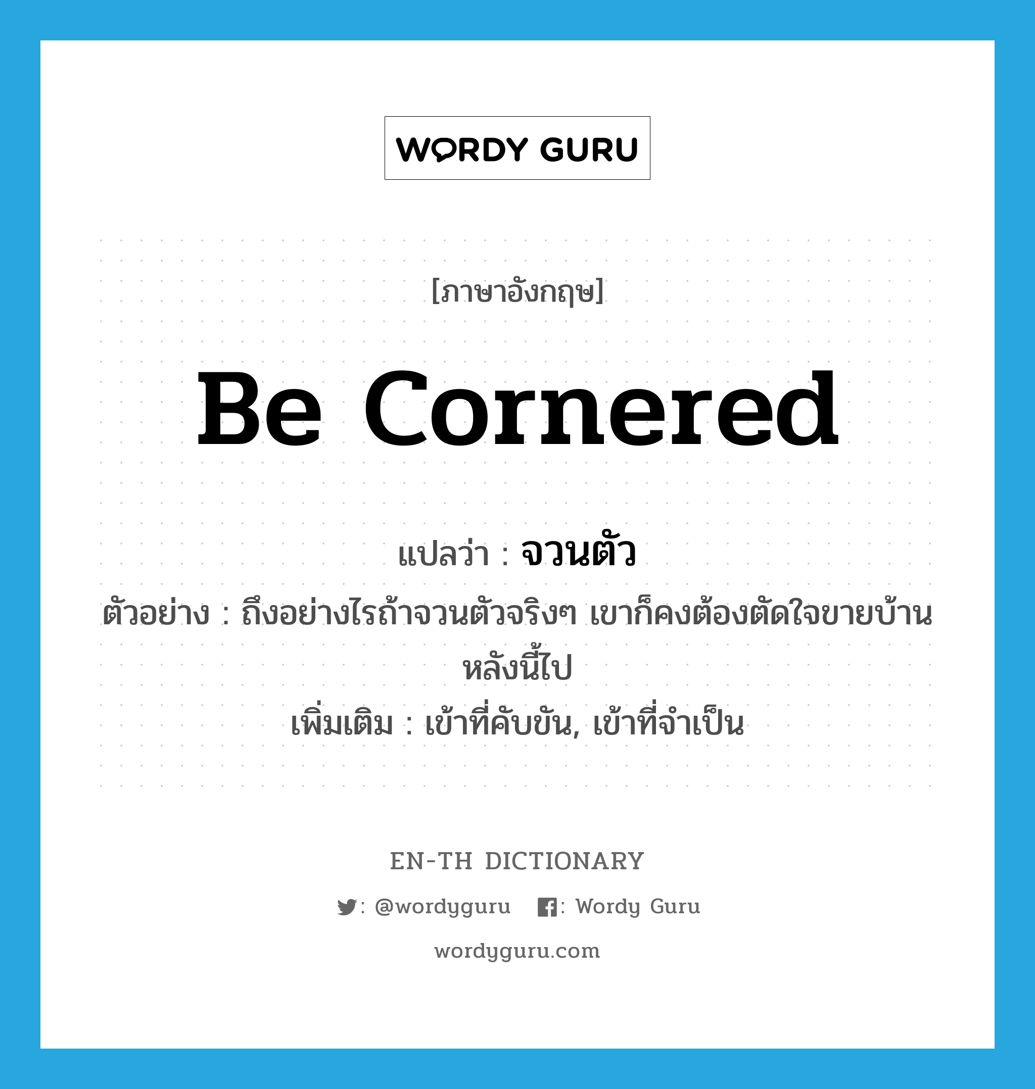 be cornered แปลว่า?, คำศัพท์ภาษาอังกฤษ be cornered แปลว่า จวนตัว ประเภท V ตัวอย่าง ถึงอย่างไรถ้าจวนตัวจริงๆ เขาก็คงต้องตัดใจขายบ้านหลังนี้ไป เพิ่มเติม เข้าที่คับขัน, เข้าที่จำเป็น หมวด V