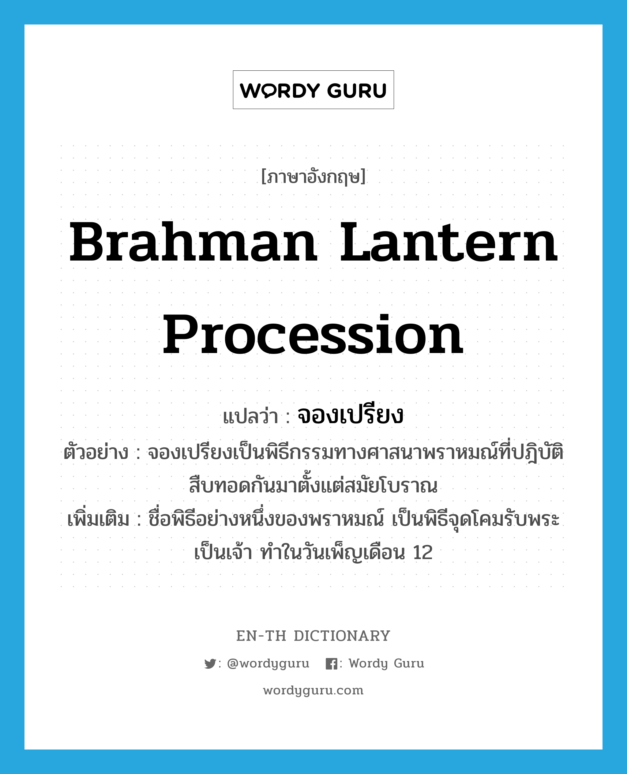 Brahman lantern procession แปลว่า?, คำศัพท์ภาษาอังกฤษ Brahman lantern procession แปลว่า จองเปรียง ประเภท N ตัวอย่าง จองเปรียงเป็นพิธีกรรมทางศาสนาพราหมณ์ที่ปฎิบัติสืบทอดกันมาตั้งแต่สมัยโบราณ เพิ่มเติม ชื่อพิธีอย่างหนึ่งของพราหมณ์ เป็นพิธีจุดโคมรับพระเป็นเจ้า ทำในวันเพ็ญเดือน 12 หมวด N