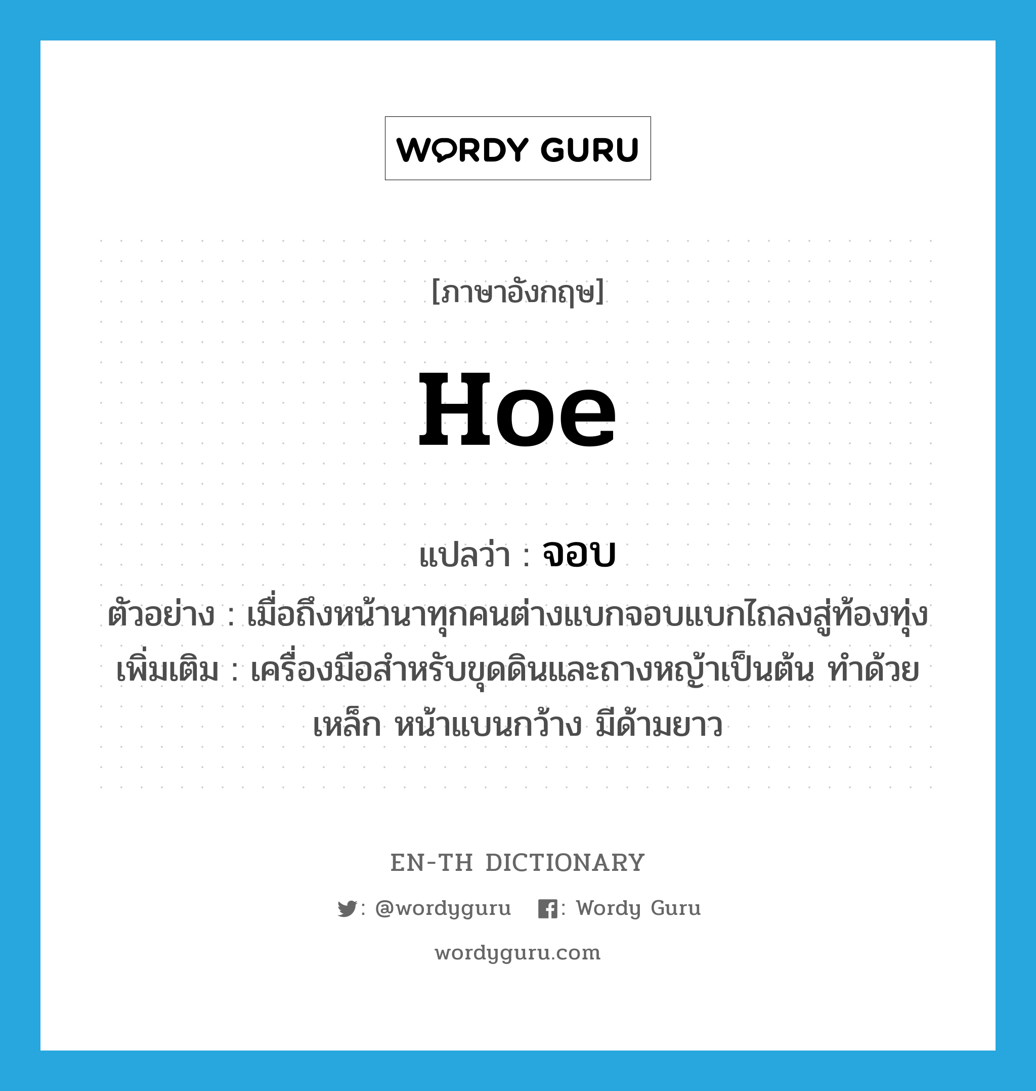 hoe แปลว่า?, คำศัพท์ภาษาอังกฤษ hoe แปลว่า จอบ ประเภท N ตัวอย่าง เมื่อถึงหน้านาทุกคนต่างแบกจอบแบกไถลงสู่ท้องทุ่ง เพิ่มเติม เครื่องมือสำหรับขุดดินและถางหญ้าเป็นต้น ทำด้วยเหล็ก หน้าแบนกว้าง มีด้ามยาว หมวด N