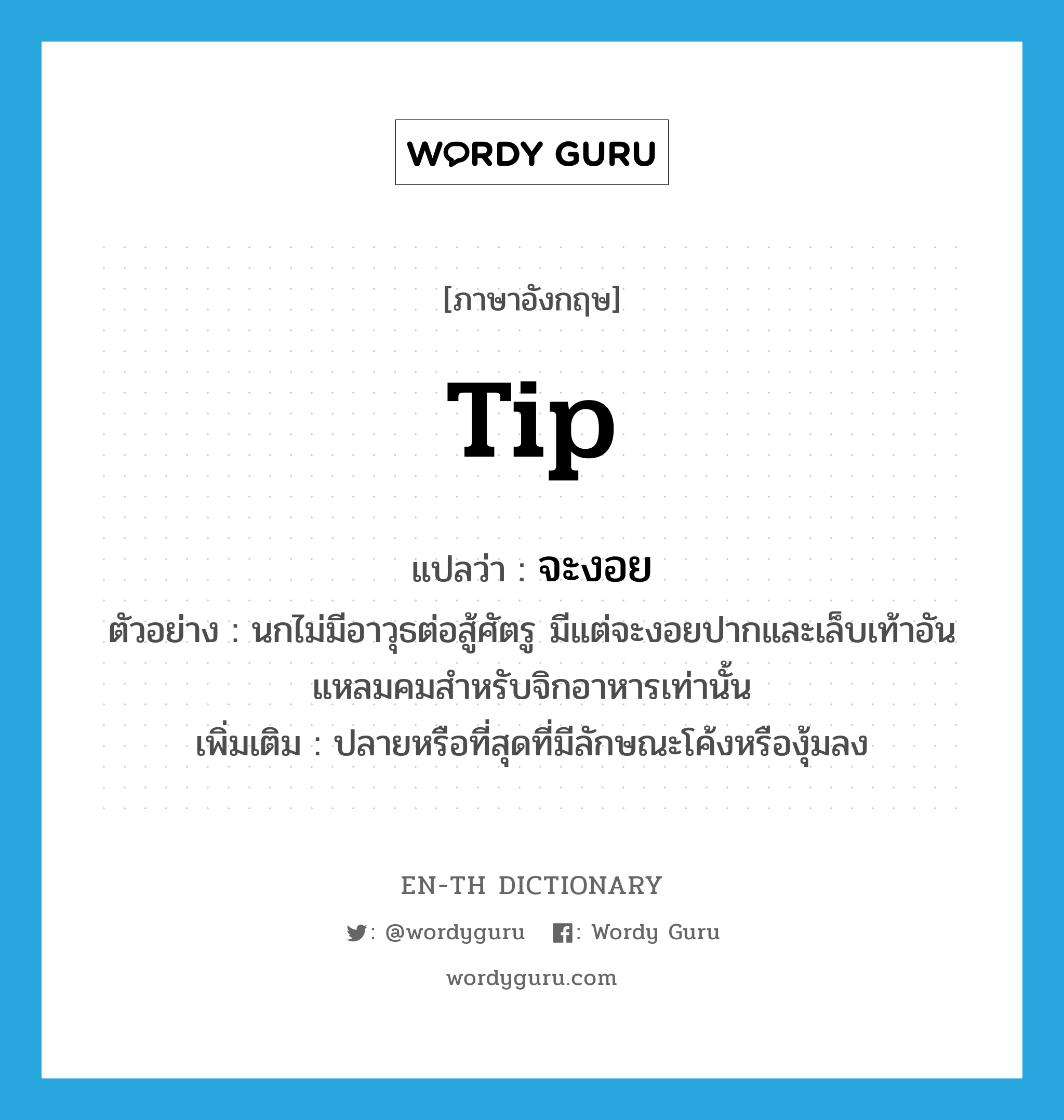 tip แปลว่า?, คำศัพท์ภาษาอังกฤษ tip แปลว่า จะงอย ประเภท N ตัวอย่าง นกไม่มีอาวุธต่อสู้ศัตรู มีแต่จะงอยปากและเล็บเท้าอันแหลมคมสำหรับจิกอาหารเท่านั้น เพิ่มเติม ปลายหรือที่สุดที่มีลักษณะโค้งหรืองุ้มลง หมวด N