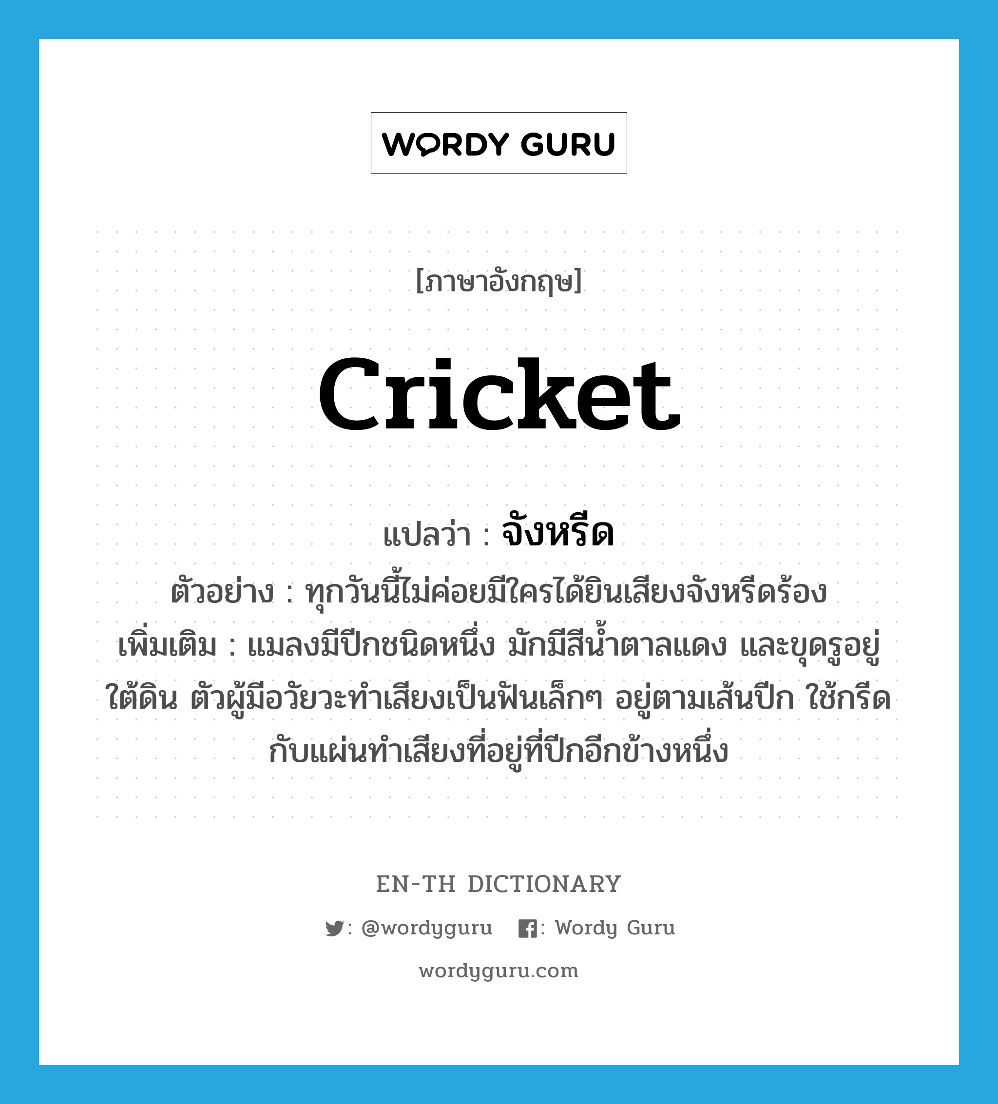 cricket แปลว่า?, คำศัพท์ภาษาอังกฤษ cricket แปลว่า จังหรีด ประเภท N ตัวอย่าง ทุกวันนี้ไม่ค่อยมีใครได้ยินเสียงจังหรีดร้อง เพิ่มเติม แมลงมีปีกชนิดหนึ่ง มักมีสีน้ำตาลแดง และขุดรูอยู่ใต้ดิน ตัวผู้มีอวัยวะทำเสียงเป็นฟันเล็กๆ อยู่ตามเส้นปีก ใช้กรีดกับแผ่นทำเสียงที่อยู่ที่ปีกอีกข้างหนึ่ง หมวด N