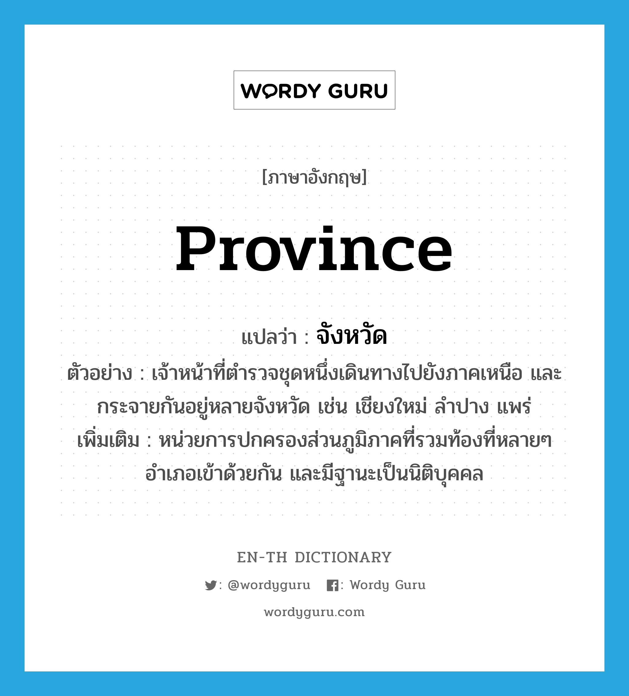 province แปลว่า?, คำศัพท์ภาษาอังกฤษ province แปลว่า จังหวัด ประเภท N ตัวอย่าง เจ้าหน้าที่ตำรวจชุดหนึ่งเดินทางไปยังภาคเหนือ และกระจายกันอยู่หลายจังหวัด เช่น เชียงใหม่ ลำปาง แพร่ เพิ่มเติม หน่วยการปกครองส่วนภูมิภาคที่รวมท้องที่หลายๆ อำเภอเข้าด้วยกัน และมีฐานะเป็นนิติบุคคล หมวด N