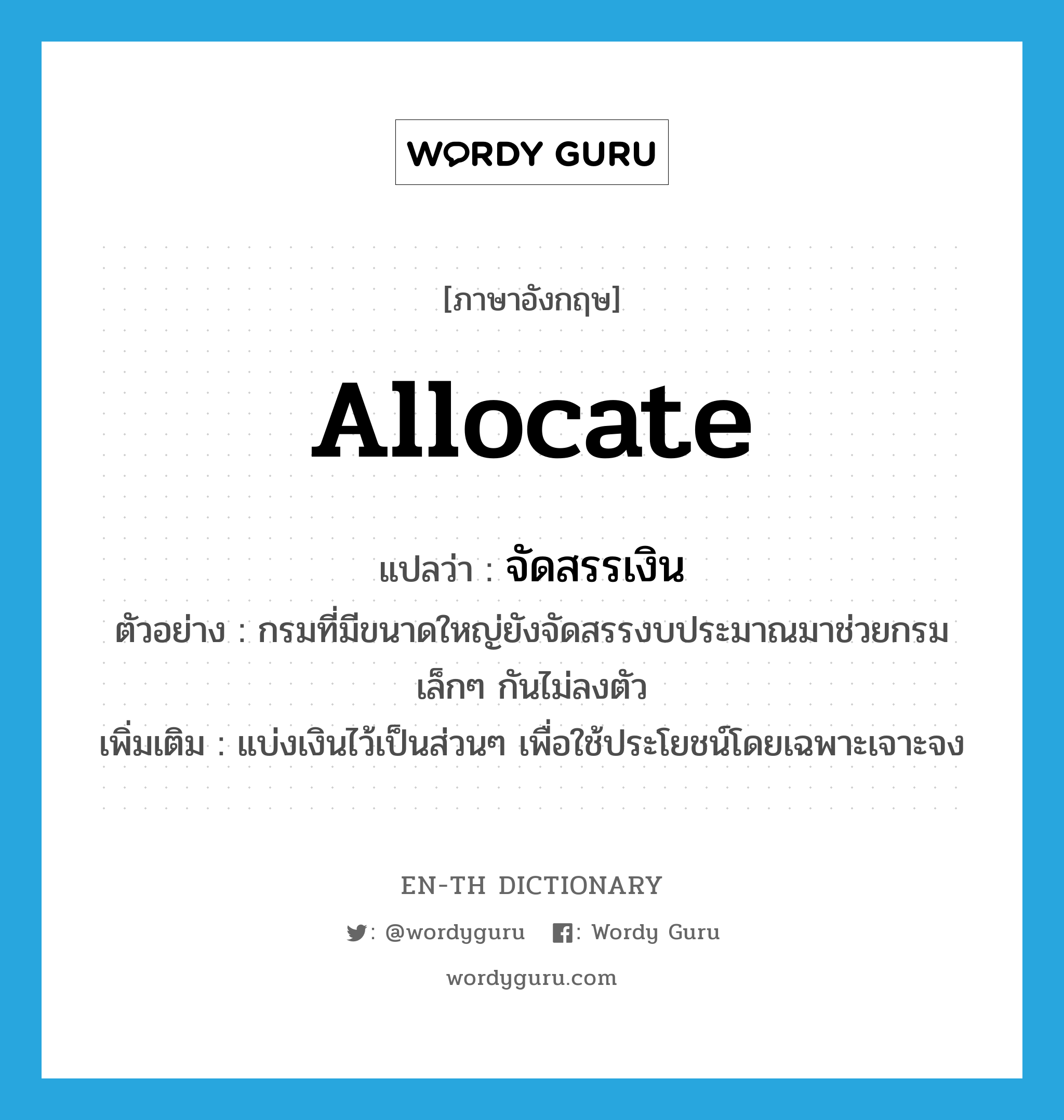 allocate แปลว่า?, คำศัพท์ภาษาอังกฤษ allocate แปลว่า จัดสรรเงิน ประเภท V ตัวอย่าง กรมที่มีขนาดใหญ่ยังจัดสรรงบประมาณมาช่วยกรมเล็กๆ กันไม่ลงตัว เพิ่มเติม แบ่งเงินไว้เป็นส่วนๆ เพื่อใช้ประโยชน์โดยเฉพาะเจาะจง หมวด V