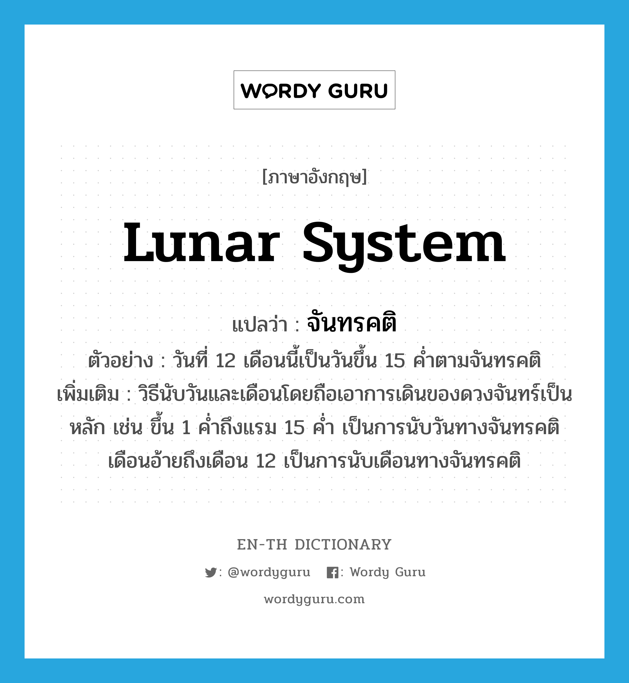 lunar system แปลว่า?, คำศัพท์ภาษาอังกฤษ lunar system แปลว่า จันทรคติ ประเภท N ตัวอย่าง วันที่ 12 เดือนนี้เป็นวันขึ้น 15 ค่ำตามจันทรคติ เพิ่มเติม วิธีนับวันและเดือนโดยถือเอาการเดินของดวงจันทร์เป็นหลัก เช่น ขึ้น 1 ค่ำถึงแรม 15 ค่ำ เป็นการนับวันทางจันทรคติ เดือนอ้ายถึงเดือน 12 เป็นการนับเดือนทางจันทรคติ หมวด N