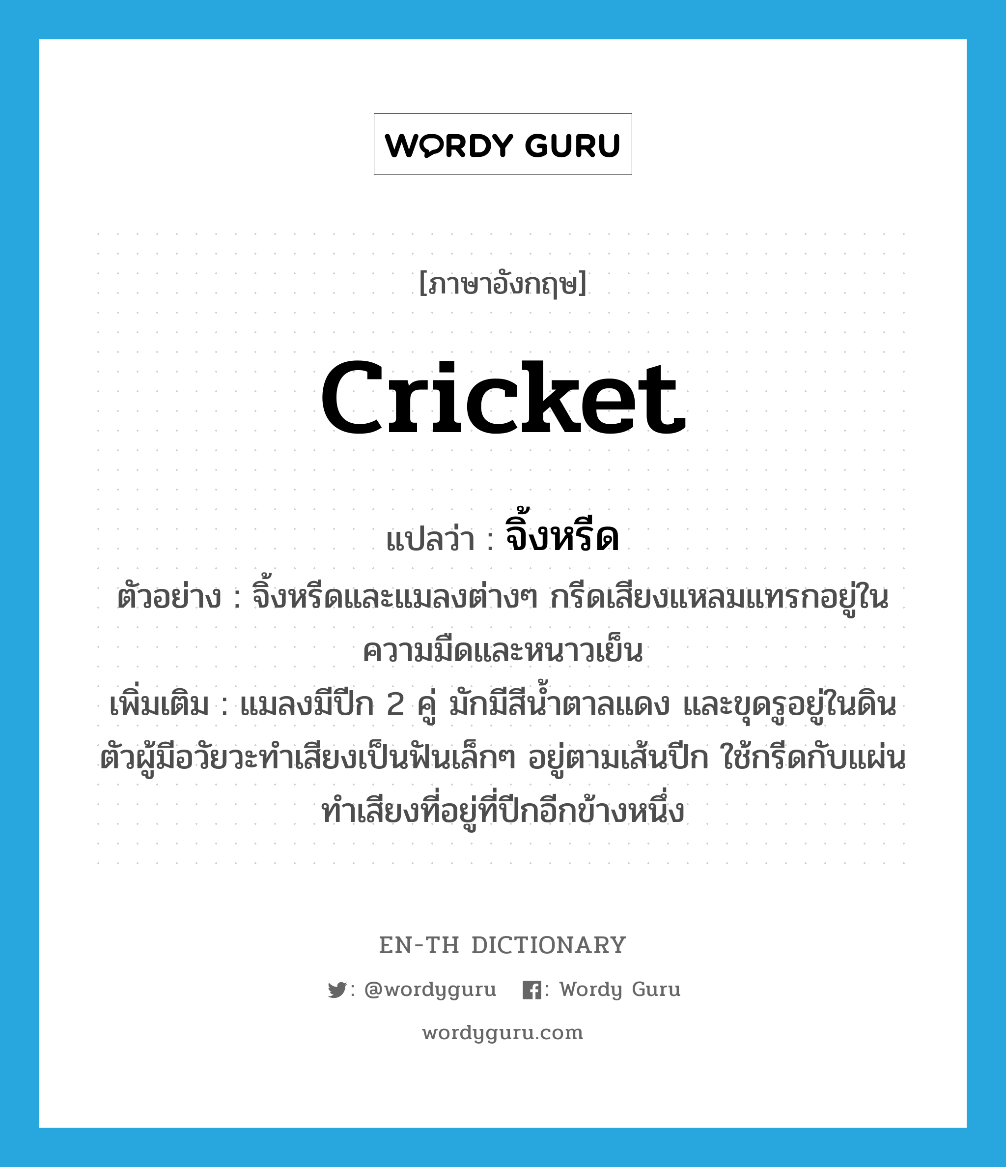 cricket แปลว่า?, คำศัพท์ภาษาอังกฤษ cricket แปลว่า จิ้งหรีด ประเภท N ตัวอย่าง จิ้งหรีดและแมลงต่างๆ กรีดเสียงแหลมแทรกอยู่ในความมืดและหนาวเย็น เพิ่มเติม แมลงมีปีก 2 คู่ มักมีสีน้ำตาลแดง และขุดรูอยู่ในดิน ตัวผู้มีอวัยวะทำเสียงเป็นฟันเล็กๆ อยู่ตามเส้นปีก ใช้กรีดกับแผ่นทำเสียงที่อยู่ที่ปีกอีกข้างหนึ่ง หมวด N