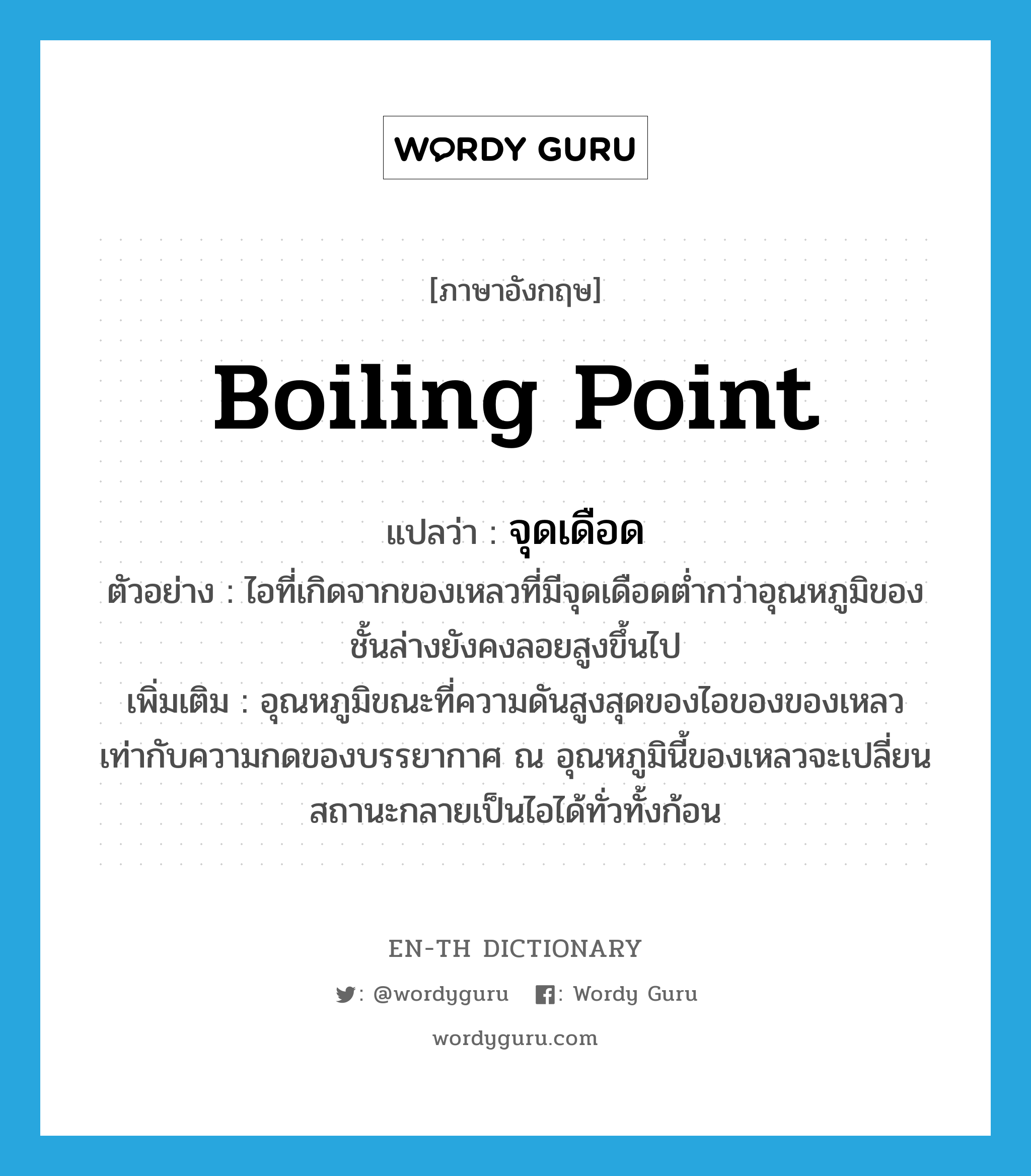 boiling point แปลว่า?, คำศัพท์ภาษาอังกฤษ boiling point แปลว่า จุดเดือด ประเภท N ตัวอย่าง ไอที่เกิดจากของเหลวที่มีจุดเดือดต่ำกว่าอุณหภูมิของชั้นล่างยังคงลอยสูงขึ้นไป เพิ่มเติม อุณหภูมิขณะที่ความดันสูงสุดของไอของของเหลวเท่ากับความกดของบรรยากาศ ณ อุณหภูมินี้ของเหลวจะเปลี่ยนสถานะกลายเป็นไอได้ทั่วทั้งก้อน หมวด N