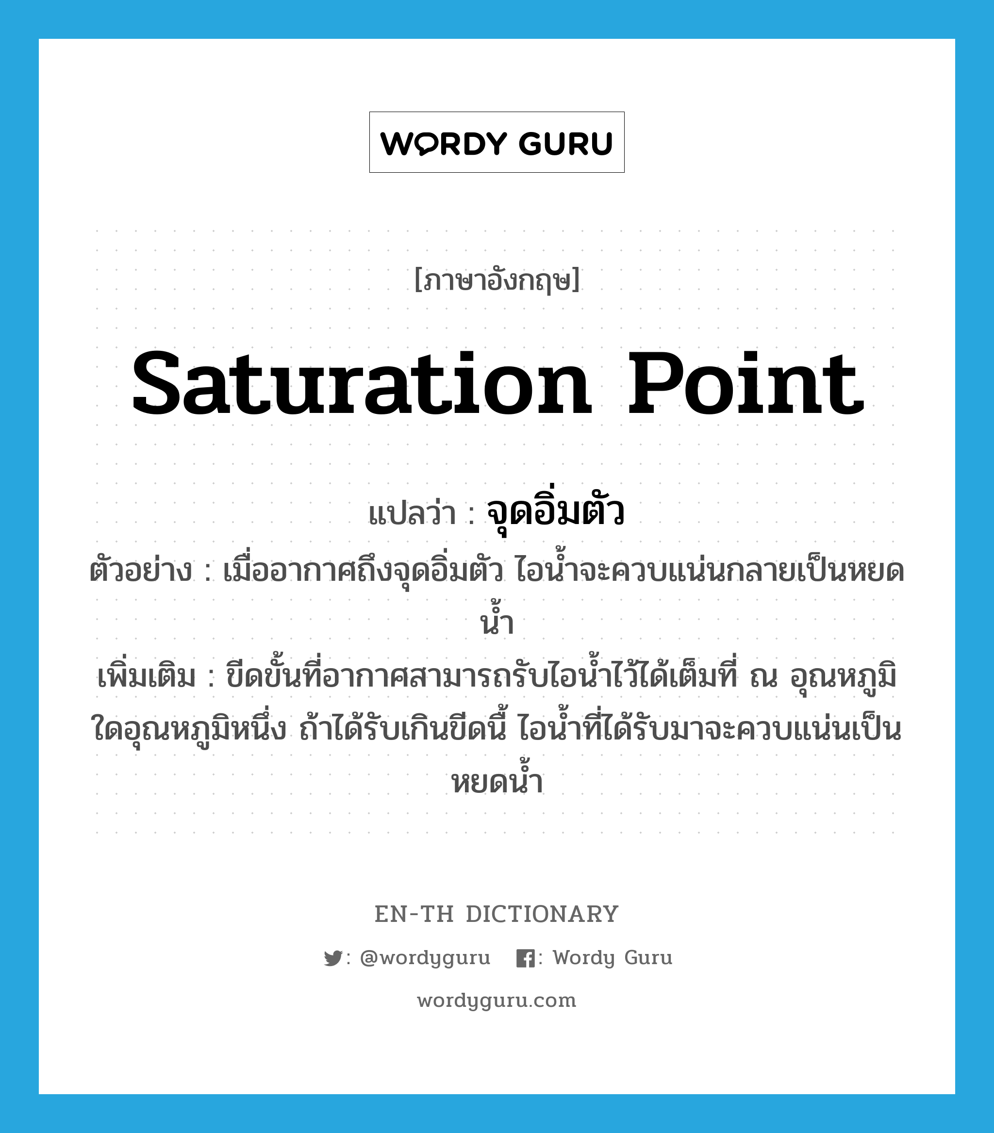 saturation point แปลว่า?, คำศัพท์ภาษาอังกฤษ saturation point แปลว่า จุดอิ่มตัว ประเภท N ตัวอย่าง เมื่ออากาศถึงจุดอิ่มตัว ไอน้ำจะควบแน่นกลายเป็นหยดน้ำ เพิ่มเติม ขีดขั้นที่อากาศสามารถรับไอน้ำไว้ได้เต็มที่ ณ อุณหภูมิใดอุณหภูมิหนึ่ง ถ้าได้รับเกินขีดนื้ ไอน้ำที่ได้รับมาจะควบแน่นเป็นหยดน้ำ หมวด N