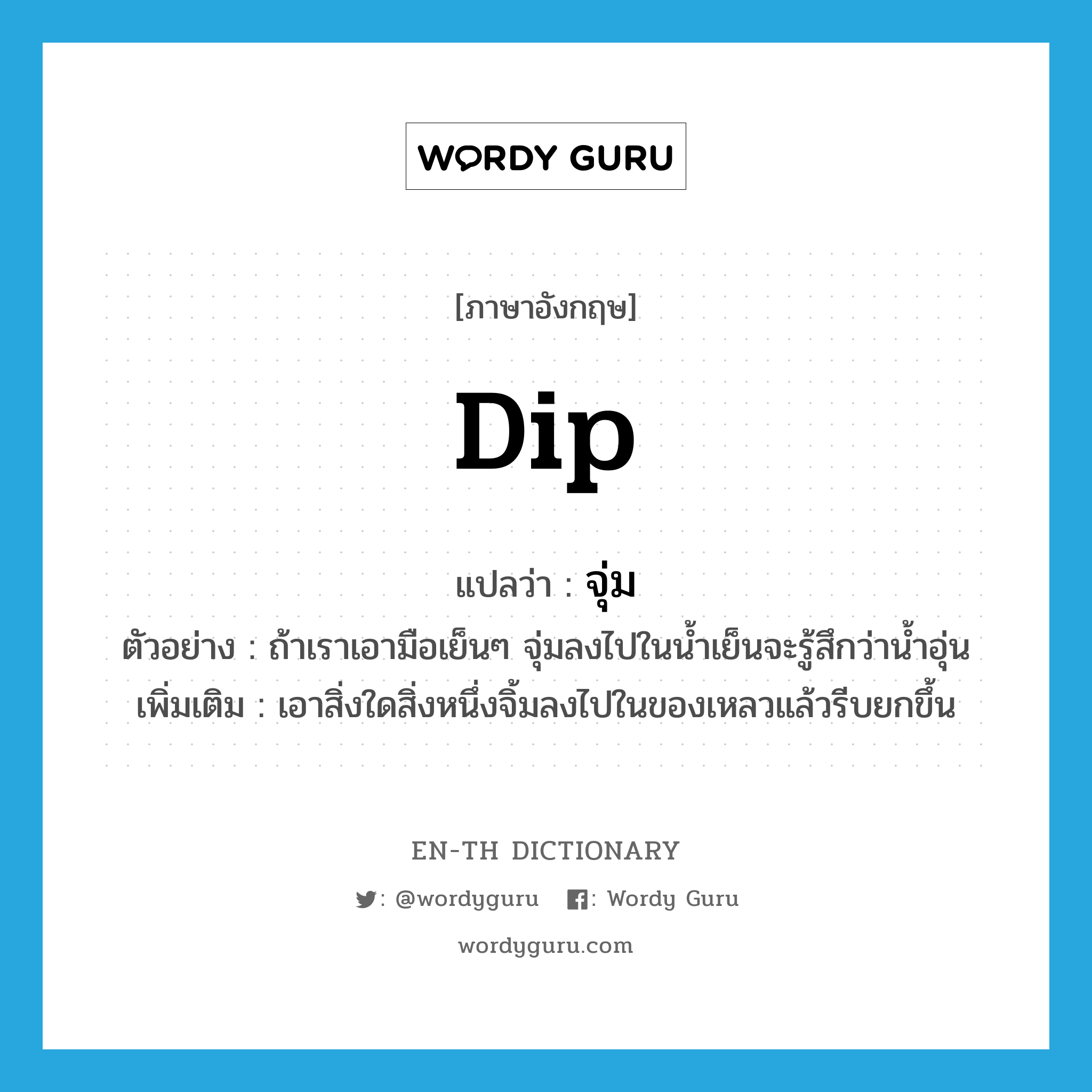 dip แปลว่า?, คำศัพท์ภาษาอังกฤษ dip แปลว่า จุ่ม ประเภท V ตัวอย่าง ถ้าเราเอามือเย็นๆ จุ่มลงไปในน้ำเย็นจะรู้สึกว่าน้ำอุ่น เพิ่มเติม เอาสิ่งใดสิ่งหนึ่งจิ้มลงไปในของเหลวแล้วรีบยกขึ้น หมวด V