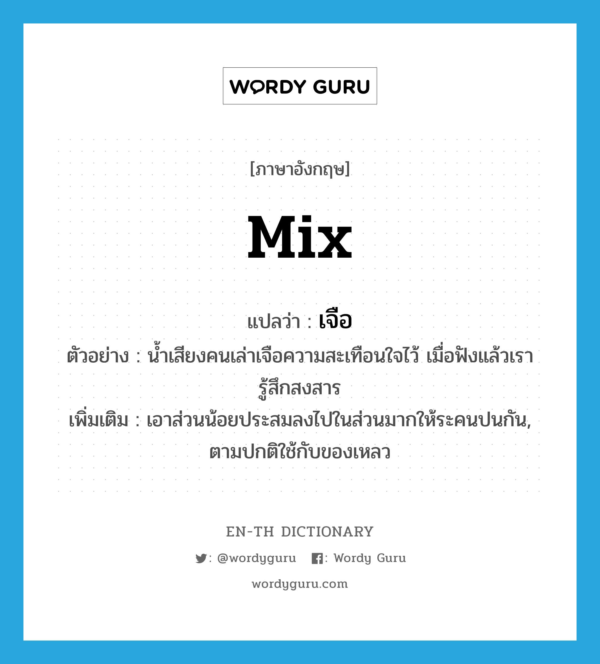 mix แปลว่า?, คำศัพท์ภาษาอังกฤษ mix แปลว่า เจือ ประเภท V ตัวอย่าง น้ำเสียงคนเล่าเจือความสะเทือนใจไว้ เมื่อฟังแล้วเรารู้สึกสงสาร เพิ่มเติม เอาส่วนน้อยประสมลงไปในส่วนมากให้ระคนปนกัน, ตามปกติใช้กับของเหลว หมวด V