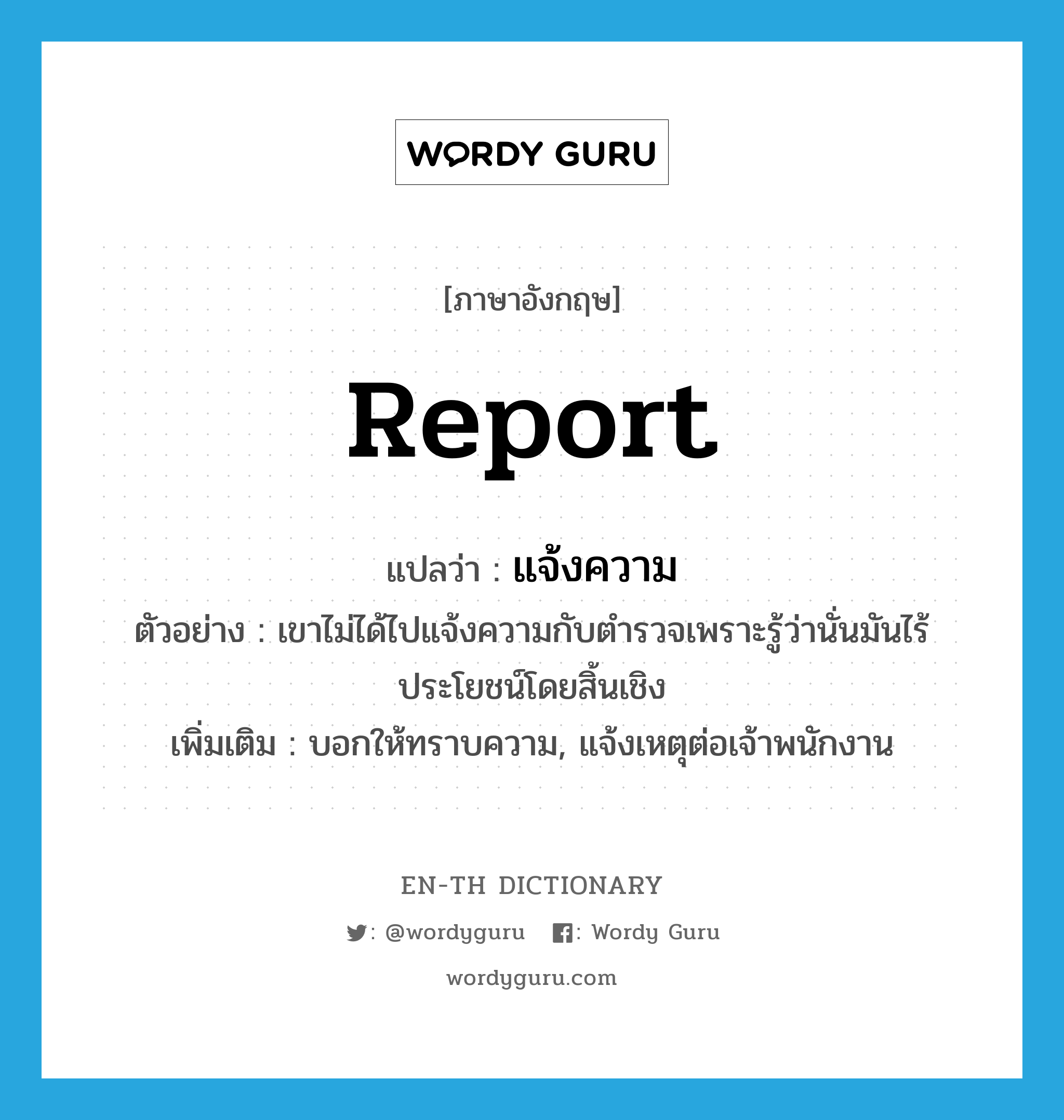 report แปลว่า?, คำศัพท์ภาษาอังกฤษ report แปลว่า แจ้งความ ประเภท V ตัวอย่าง เขาไม่ได้ไปแจ้งความกับตำรวจเพราะรู้ว่านั่นมันไร้ประโยชน์โดยสิ้นเชิง เพิ่มเติม บอกให้ทราบความ, แจ้งเหตุต่อเจ้าพนักงาน หมวด V