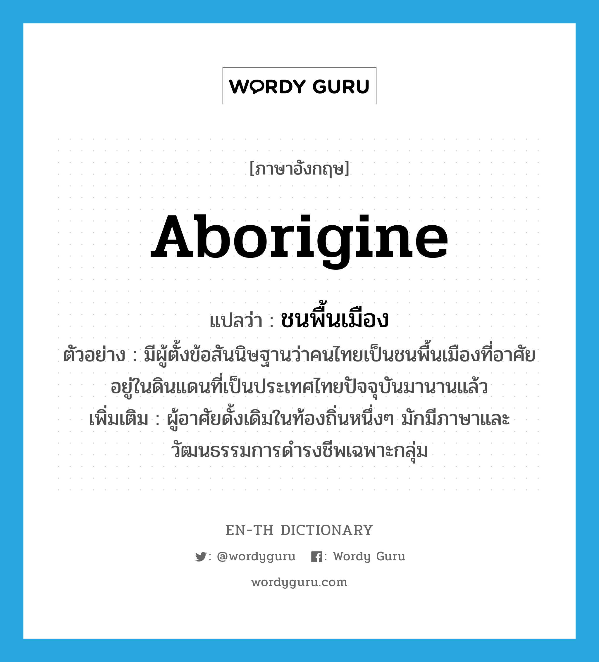 Aborigine แปลว่า?, คำศัพท์ภาษาอังกฤษ aborigine แปลว่า ชนพื้นเมือง ประเภท N ตัวอย่าง มีผู้ตั้งข้อสันนิษฐานว่าคนไทยเป็นชนพื้นเมืองที่อาศัยอยู่ในดินแดนที่เป็นประเทศไทยปัจจุบันมานานแล้ว เพิ่มเติม ผู้อาศัยดั้งเดิมในท้องถิ่นหนึ่งๆ มักมีภาษาและวัฒนธรรมการดำรงชีพเฉพาะกลุ่ม หมวด N