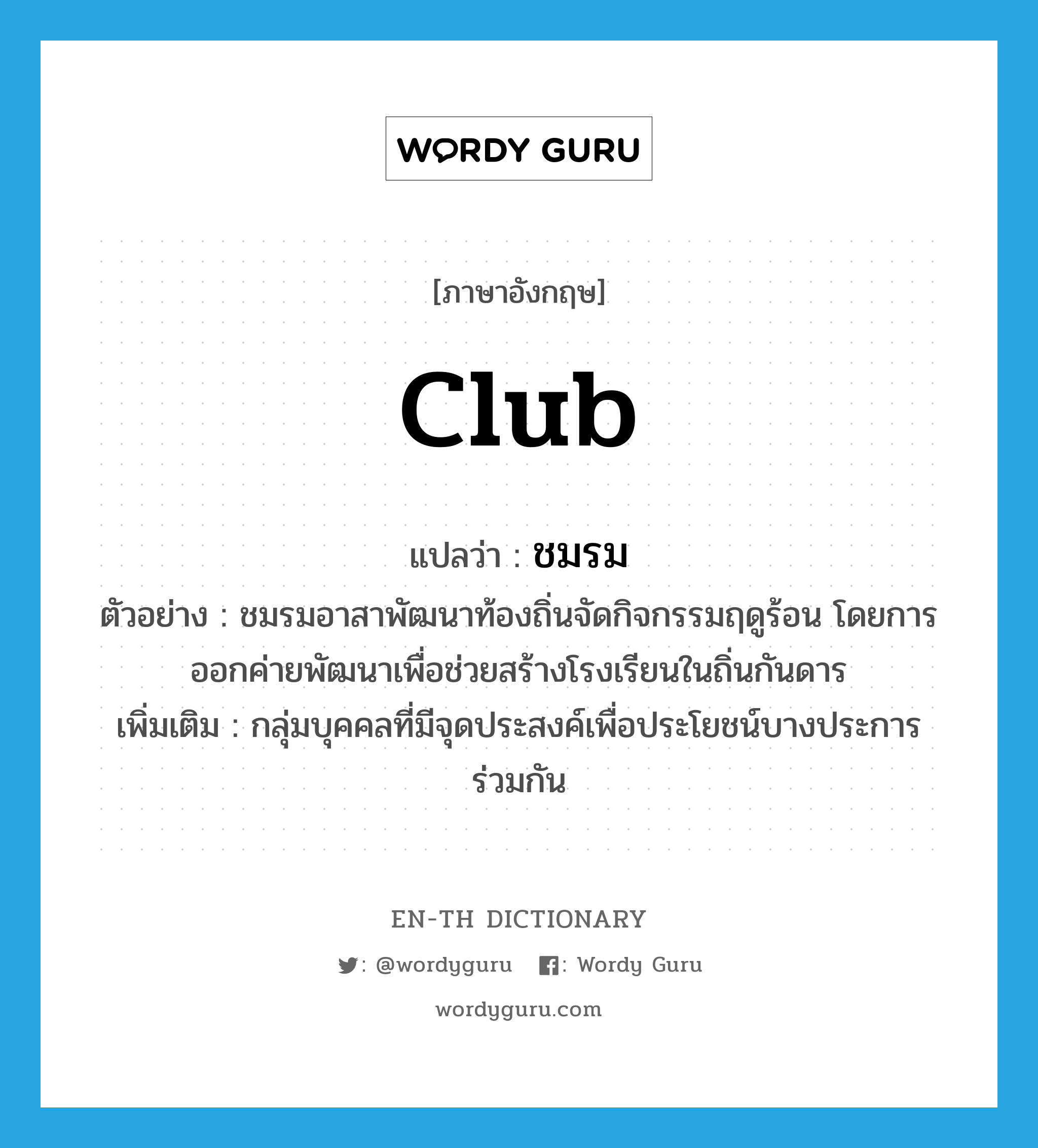 club แปลว่า?, คำศัพท์ภาษาอังกฤษ club แปลว่า ชมรม ประเภท N ตัวอย่าง ชมรมอาสาพัฒนาท้องถิ่นจัดกิจกรรมฤดูร้อน โดยการออกค่ายพัฒนาเพื่อช่วยสร้างโรงเรียนในถิ่นกันดาร เพิ่มเติม กลุ่มบุคคลที่มีจุดประสงค์เพื่อประโยชน์บางประการร่วมกัน หมวด N