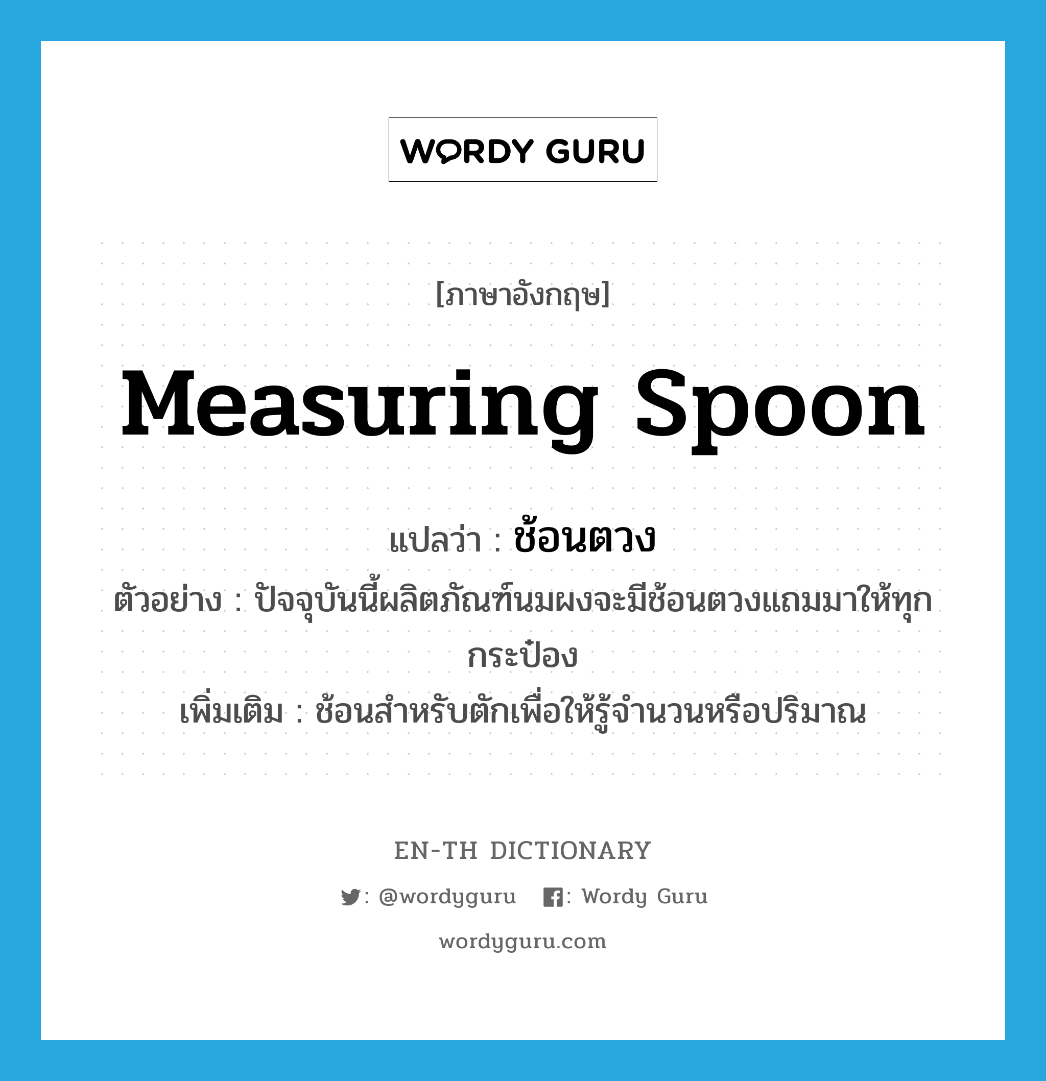 measuring spoon แปลว่า?, คำศัพท์ภาษาอังกฤษ measuring spoon แปลว่า ช้อนตวง ประเภท N ตัวอย่าง ปัจจุบันนี้ผลิตภัณฑ์นมผงจะมีช้อนตวงแถมมาให้ทุกกระป๋อง เพิ่มเติม ช้อนสำหรับตักเพื่อให้รู้จำนวนหรือปริมาณ หมวด N