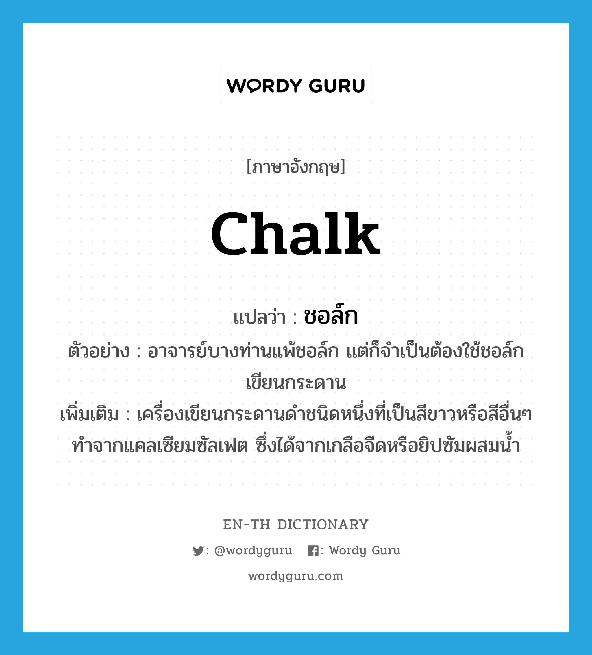 chalk แปลว่า?, คำศัพท์ภาษาอังกฤษ chalk แปลว่า ชอล์ก ประเภท N ตัวอย่าง อาจารย์บางท่านแพ้ชอล์ก แต่ก็จำเป็นต้องใช้ชอล์กเขียนกระดาน เพิ่มเติม เครื่องเขียนกระดานดำชนิดหนึ่งที่เป็นสีขาวหรือสีอื่นๆ ทำจากแคลเซียมซัลเฟต ซึ่งได้จากเกลือจืดหรือยิปซัมผสมน้ำ หมวด N