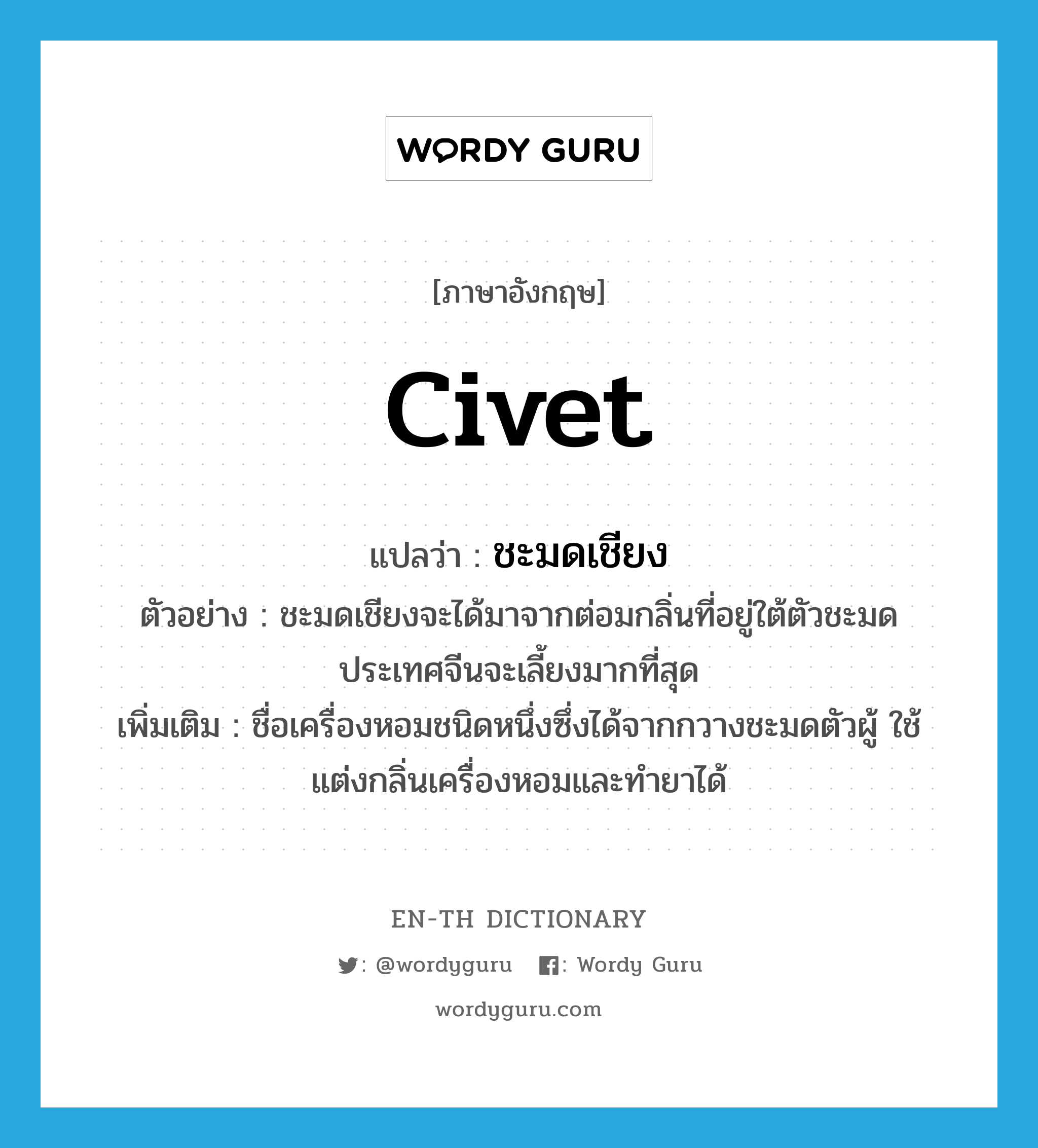 civet แปลว่า?, คำศัพท์ภาษาอังกฤษ civet แปลว่า ชะมดเชียง ประเภท N ตัวอย่าง ชะมดเชียงจะได้มาจากต่อมกลิ่นที่อยู่ใต้ตัวชะมด ประเทศจีนจะเลี้ยงมากที่สุด เพิ่มเติม ชื่อเครื่องหอมชนิดหนึ่งซึ่งได้จากกวางชะมดตัวผู้ ใช้แต่งกลิ่นเครื่องหอมและทำยาได้ หมวด N