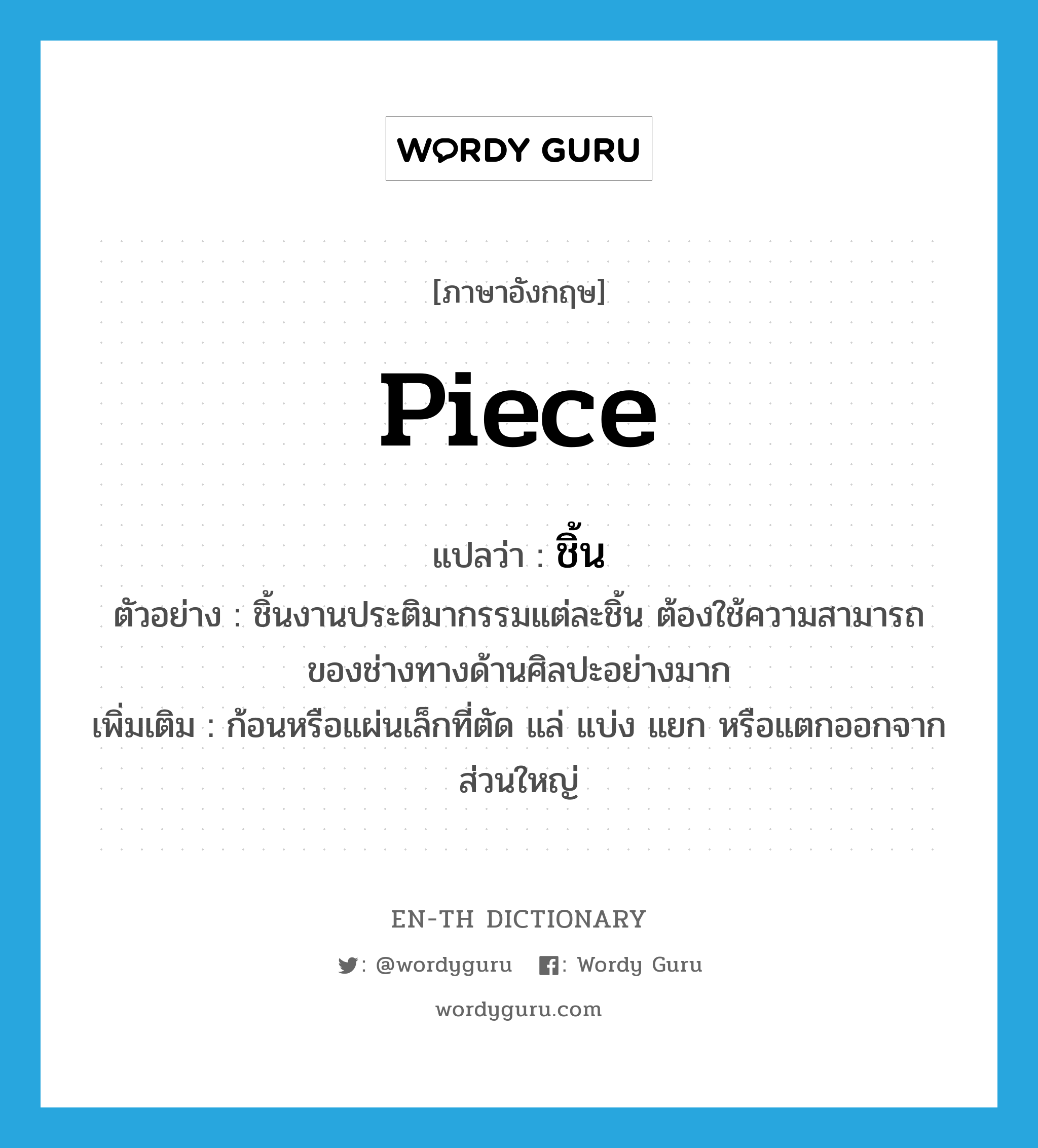 piece แปลว่า?, คำศัพท์ภาษาอังกฤษ piece แปลว่า ชิ้น ประเภท N ตัวอย่าง ชิ้นงานประติมากรรมแต่ละชิ้น ต้องใช้ความสามารถของช่างทางด้านศิลปะอย่างมาก เพิ่มเติม ก้อนหรือแผ่นเล็กที่ตัด แล่ แบ่ง แยก หรือแตกออกจากส่วนใหญ่ หมวด N