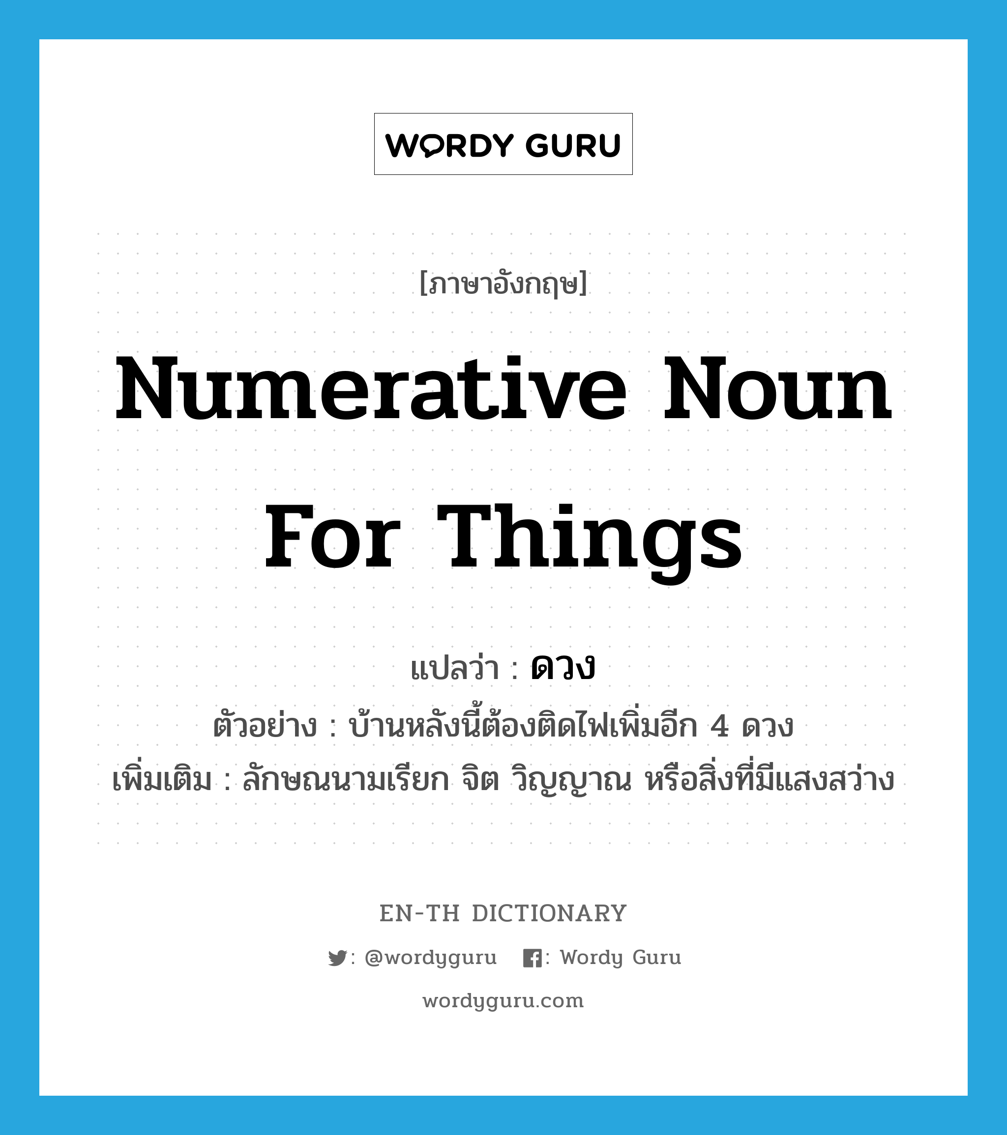 numerative noun for things แปลว่า?, คำศัพท์ภาษาอังกฤษ numerative noun for things แปลว่า ดวง ประเภท CLAS ตัวอย่าง บ้านหลังนี้ต้องติดไฟเพิ่มอีก 4 ดวง เพิ่มเติม ลักษณนามเรียก จิต วิญญาณ หรือสิ่งที่มีแสงสว่าง หมวด CLAS