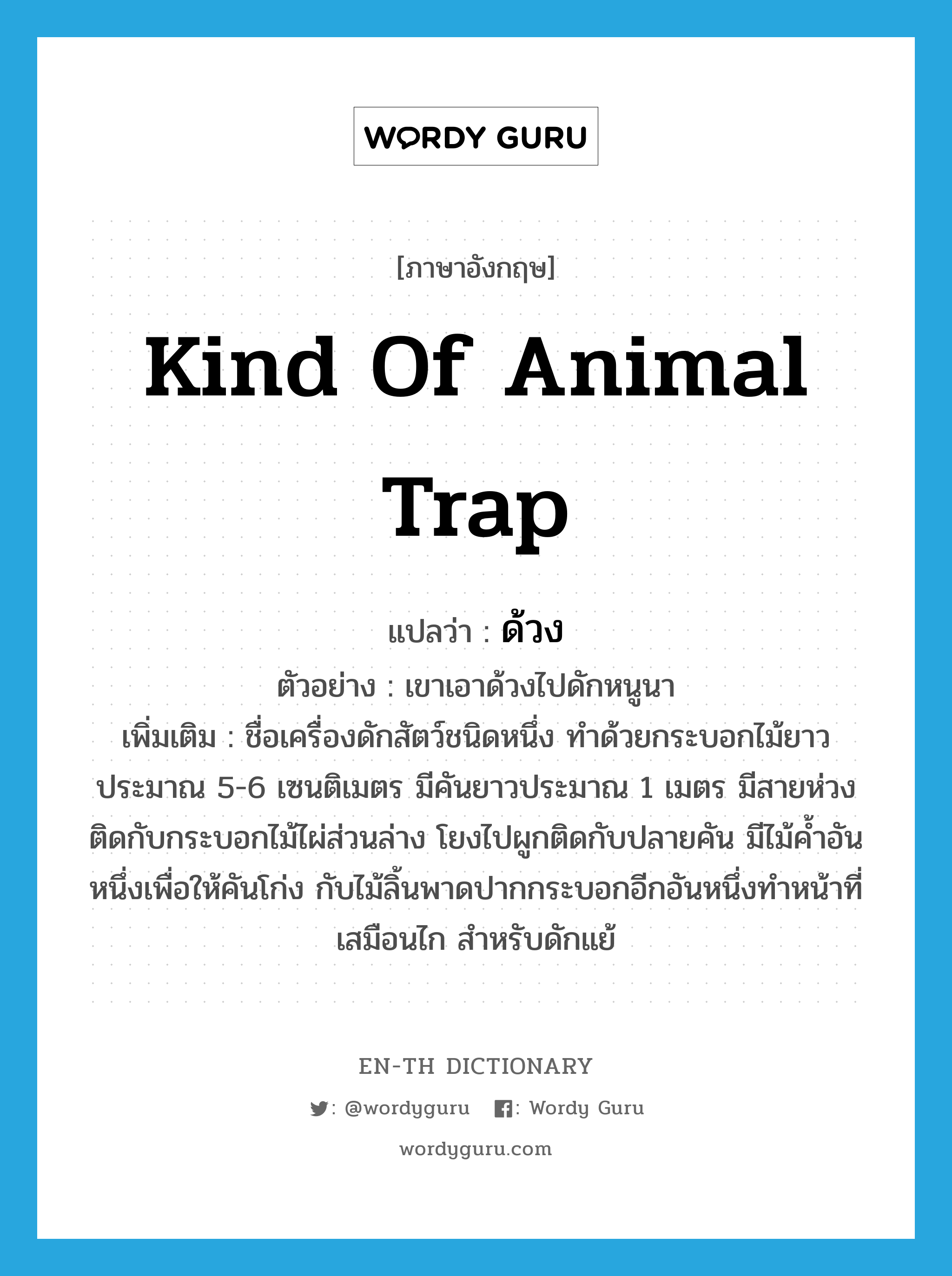 kind of animal trap แปลว่า?, คำศัพท์ภาษาอังกฤษ kind of animal trap แปลว่า ด้วง ประเภท N ตัวอย่าง เขาเอาด้วงไปดักหนูนา เพิ่มเติม ชื่อเครื่องดักสัตว์ชนิดหนึ่ง ทำด้วยกระบอกไม้ยาวประมาณ 5-6 เซนติเมตร มีคันยาวประมาณ 1 เมตร มีสายห่วงติดกับกระบอกไม้ไผ่ส่วนล่าง โยงไปผูกติดกับปลายคัน มีไม้ค้ำอันหนึ่งเพื่อให้คันโก่ง กับไม้ลิ้นพาดปากกระบอกอีกอันหนึ่งทำหน้าที่เสมือนไก สำหรับดักแย้ หมวด N