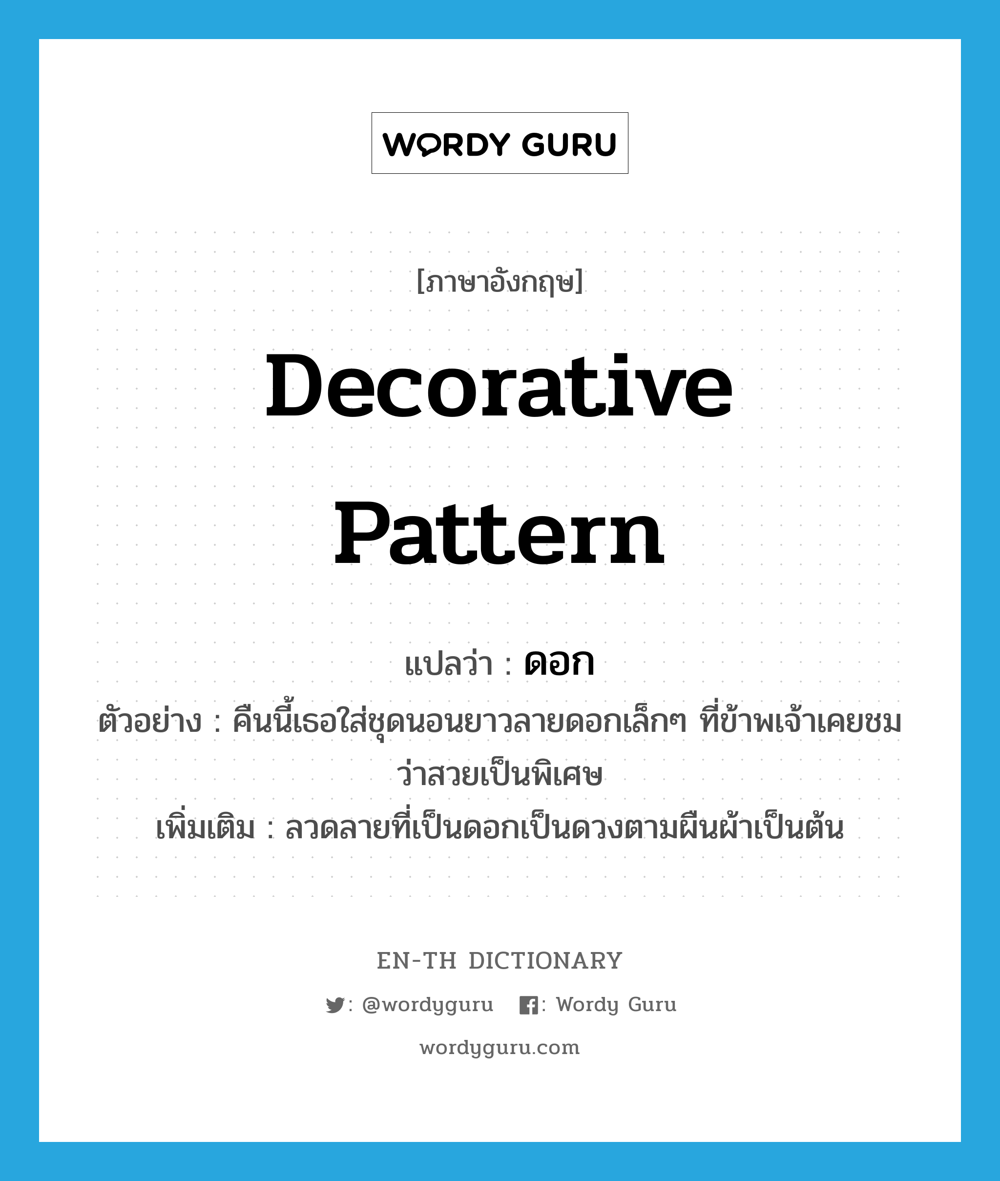 decorative pattern แปลว่า?, คำศัพท์ภาษาอังกฤษ decorative pattern แปลว่า ดอก ประเภท N ตัวอย่าง คืนนี้เธอใส่ชุดนอนยาวลายดอกเล็กๆ ที่ข้าพเจ้าเคยชมว่าสวยเป็นพิเศษ เพิ่มเติม ลวดลายที่เป็นดอกเป็นดวงตามผืนผ้าเป็นต้น หมวด N