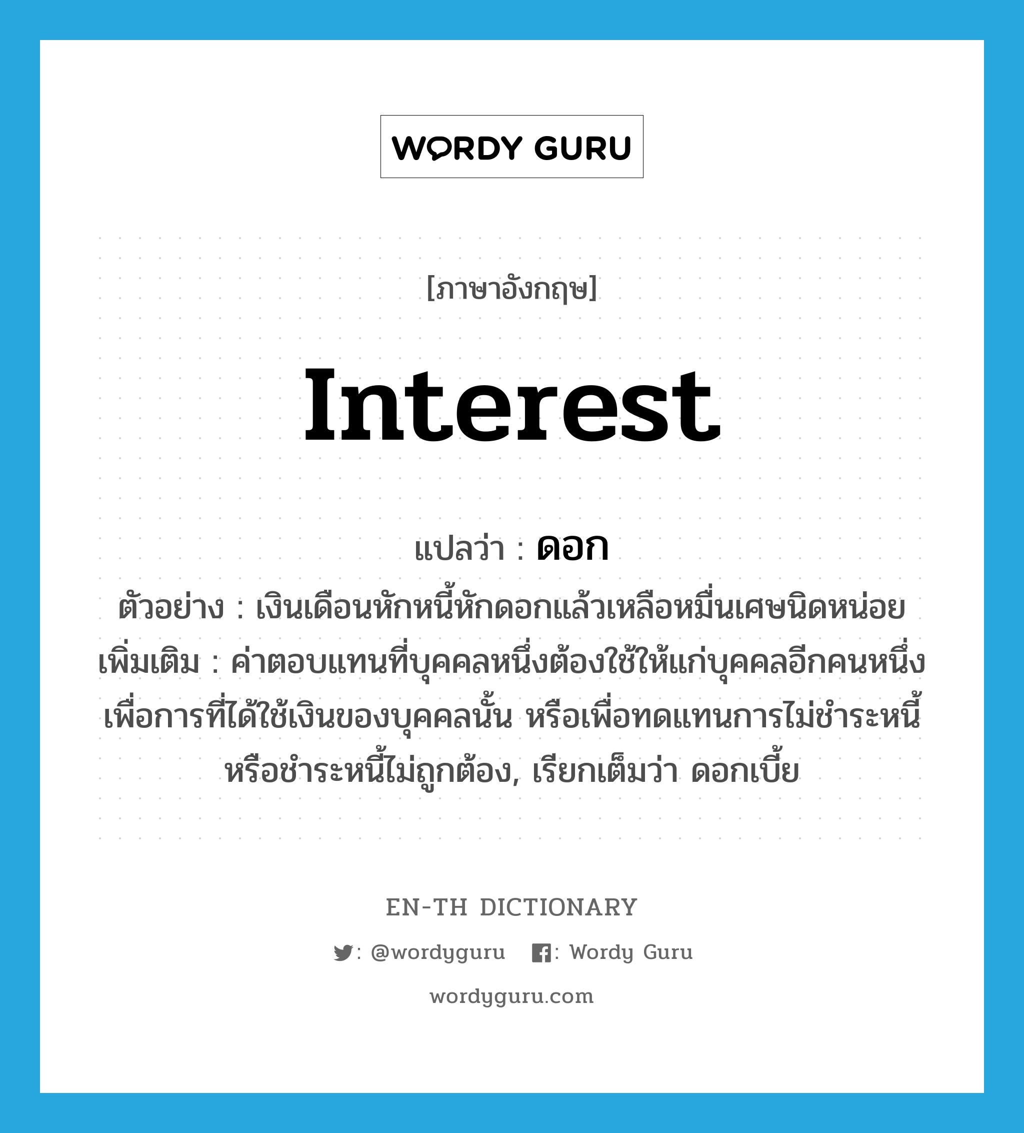 interest แปลว่า?, คำศัพท์ภาษาอังกฤษ interest แปลว่า ดอก ประเภท N ตัวอย่าง เงินเดือนหักหนี้หักดอกแล้วเหลือหมื่นเศษนิดหน่อย เพิ่มเติม ค่าตอบแทนที่บุคคลหนึ่งต้องใช้ให้แก่บุคคลอีกคนหนึ่ง เพื่อการที่ได้ใช้เงินของบุคคลนั้น หรือเพื่อทดแทนการไม่ชำระหนี้หรือชำระหนี้ไม่ถูกต้อง, เรียกเต็มว่า ดอกเบี้ย หมวด N