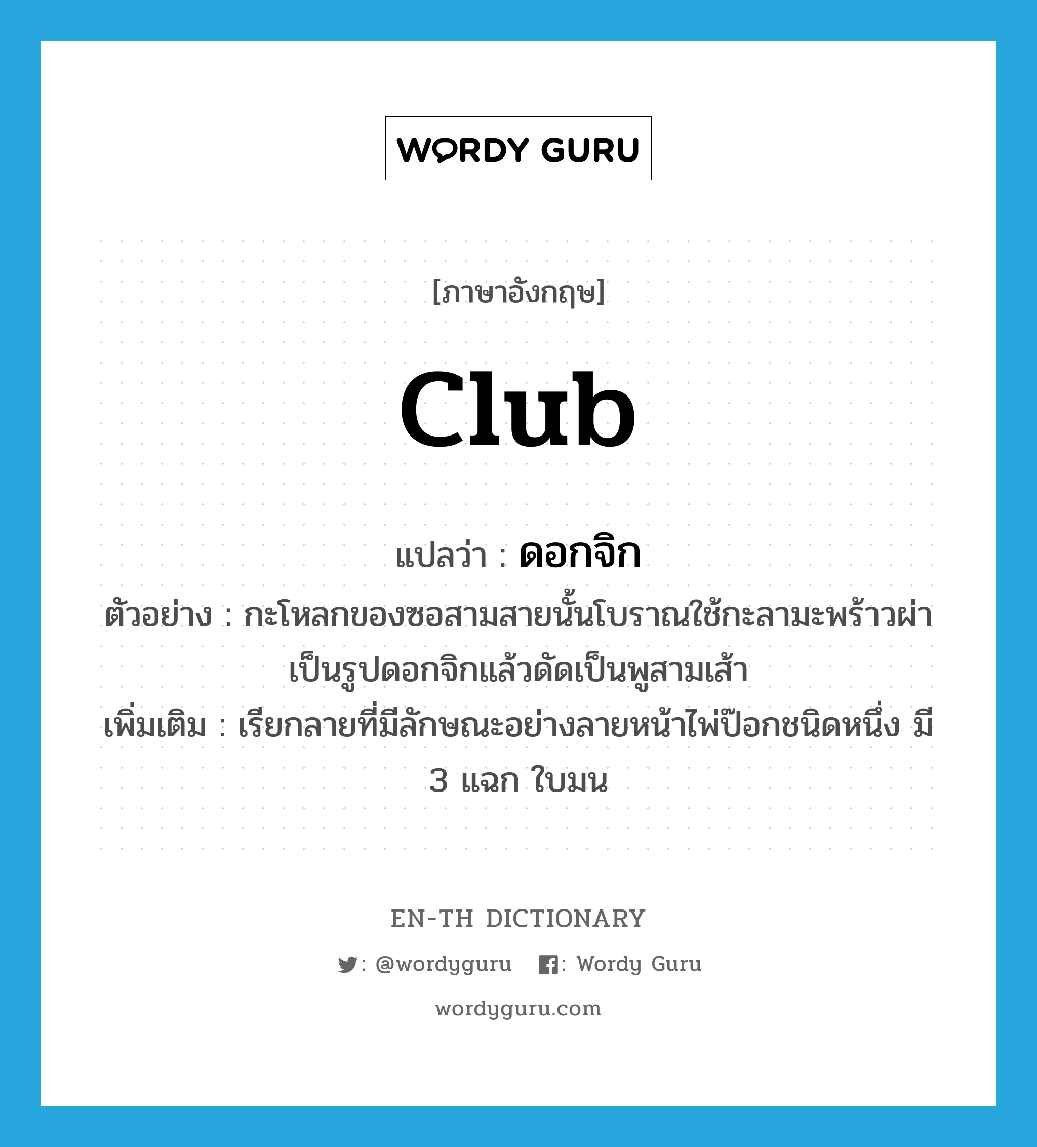 club แปลว่า?, คำศัพท์ภาษาอังกฤษ club แปลว่า ดอกจิก ประเภท N ตัวอย่าง กะโหลกของซอสามสายนั้นโบราณใช้กะลามะพร้าวผ่าเป็นรูปดอกจิกแล้วดัดเป็นพูสามเส้า เพิ่มเติม เรียกลายที่มีลักษณะอย่างลายหน้าไพ่ป๊อกชนิดหนึ่ง มี 3 แฉก ใบมน หมวด N