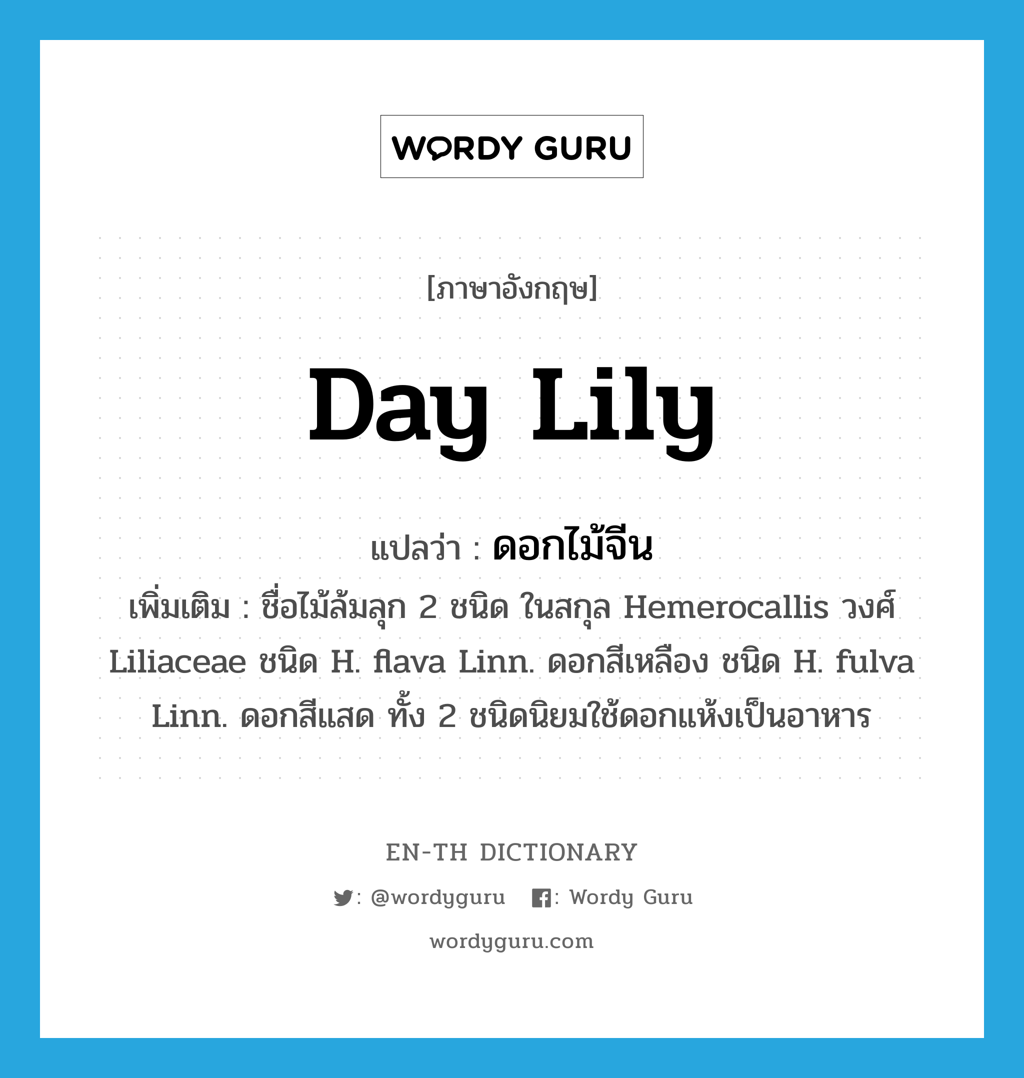 day lily แปลว่า?, คำศัพท์ภาษาอังกฤษ day lily แปลว่า ดอกไม้จีน ประเภท N เพิ่มเติม ชื่อไม้ล้มลุก 2 ชนิด ในสกุล Hemerocallis วงศ์ Liliaceae ชนิด H. flava Linn. ดอกสีเหลือง ชนิด H. fulva Linn. ดอกสีแสด ทั้ง 2 ชนิดนิยมใช้ดอกแห้งเป็นอาหาร หมวด N