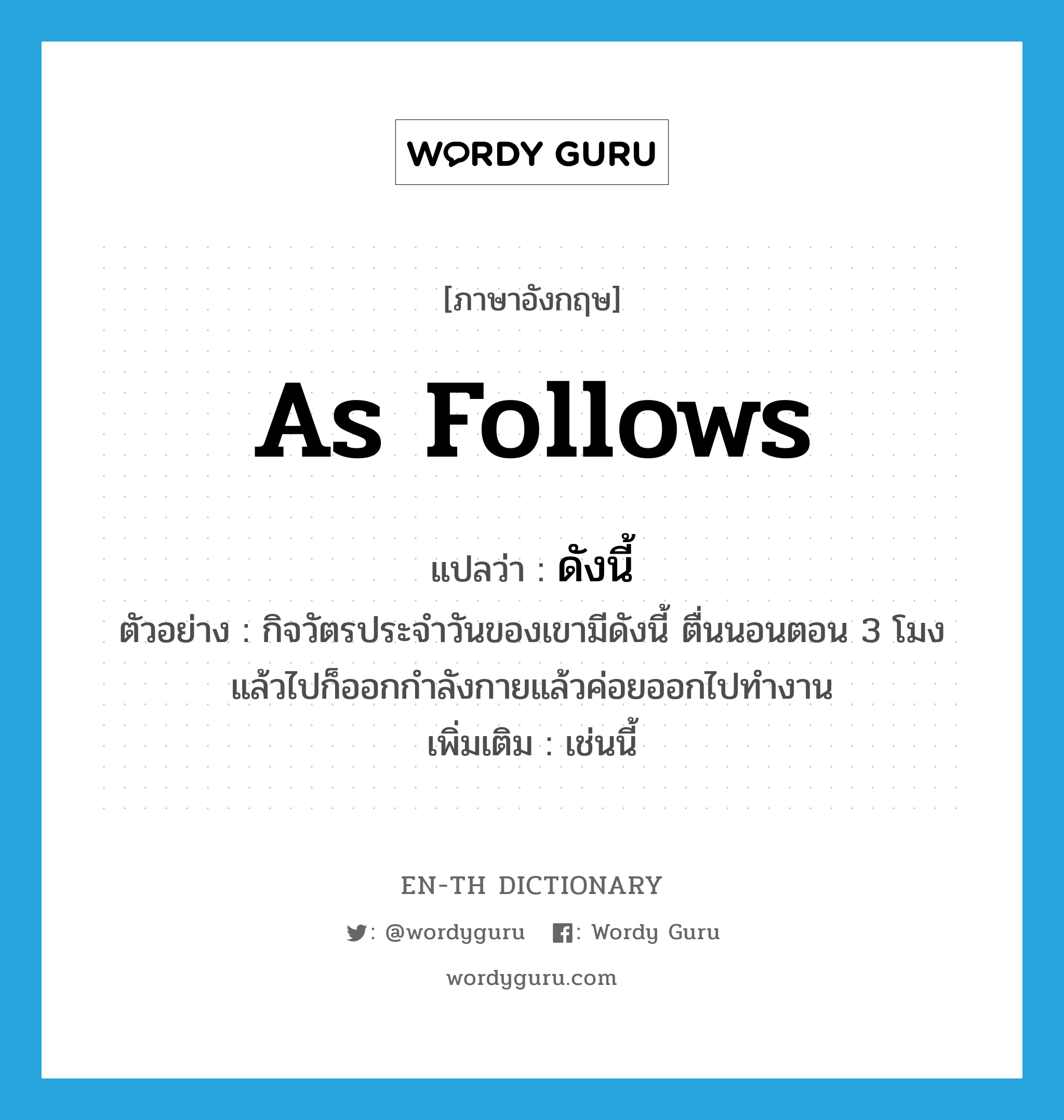 as follows แปลว่า?, คำศัพท์ภาษาอังกฤษ as follows แปลว่า ดังนี้ ประเภท ADV ตัวอย่าง กิจวัตรประจำวันของเขามีดังนี้ ตื่นนอนตอน 3 โมงแล้วไปก็ออกกำลังกายแล้วค่อยออกไปทำงาน เพิ่มเติม เช่นนี้ หมวด ADV