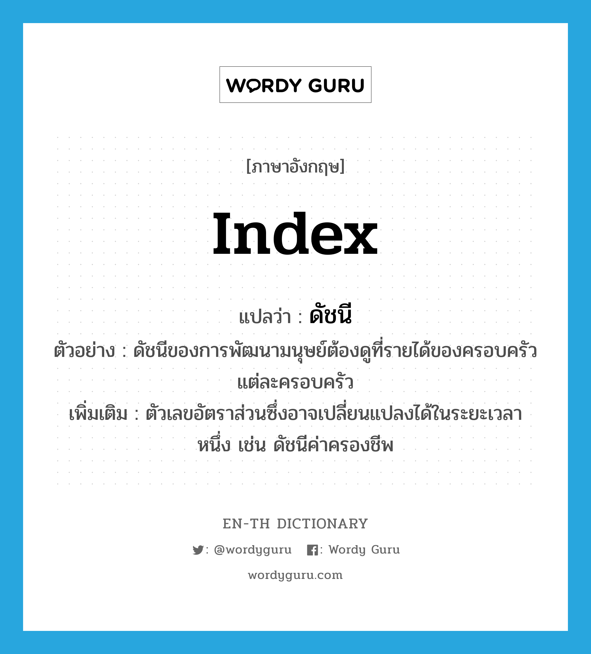 index แปลว่า?, คำศัพท์ภาษาอังกฤษ index แปลว่า ดัชนี ประเภท N ตัวอย่าง ดัชนีของการพัฒนามนุษย์ต้องดูที่รายได้ของครอบครัวแต่ละครอบครัว เพิ่มเติม ตัวเลขอัตราส่วนซึ่งอาจเปลี่ยนแปลงได้ในระยะเวลาหนึ่ง เช่น ดัชนีค่าครองชีพ หมวด N