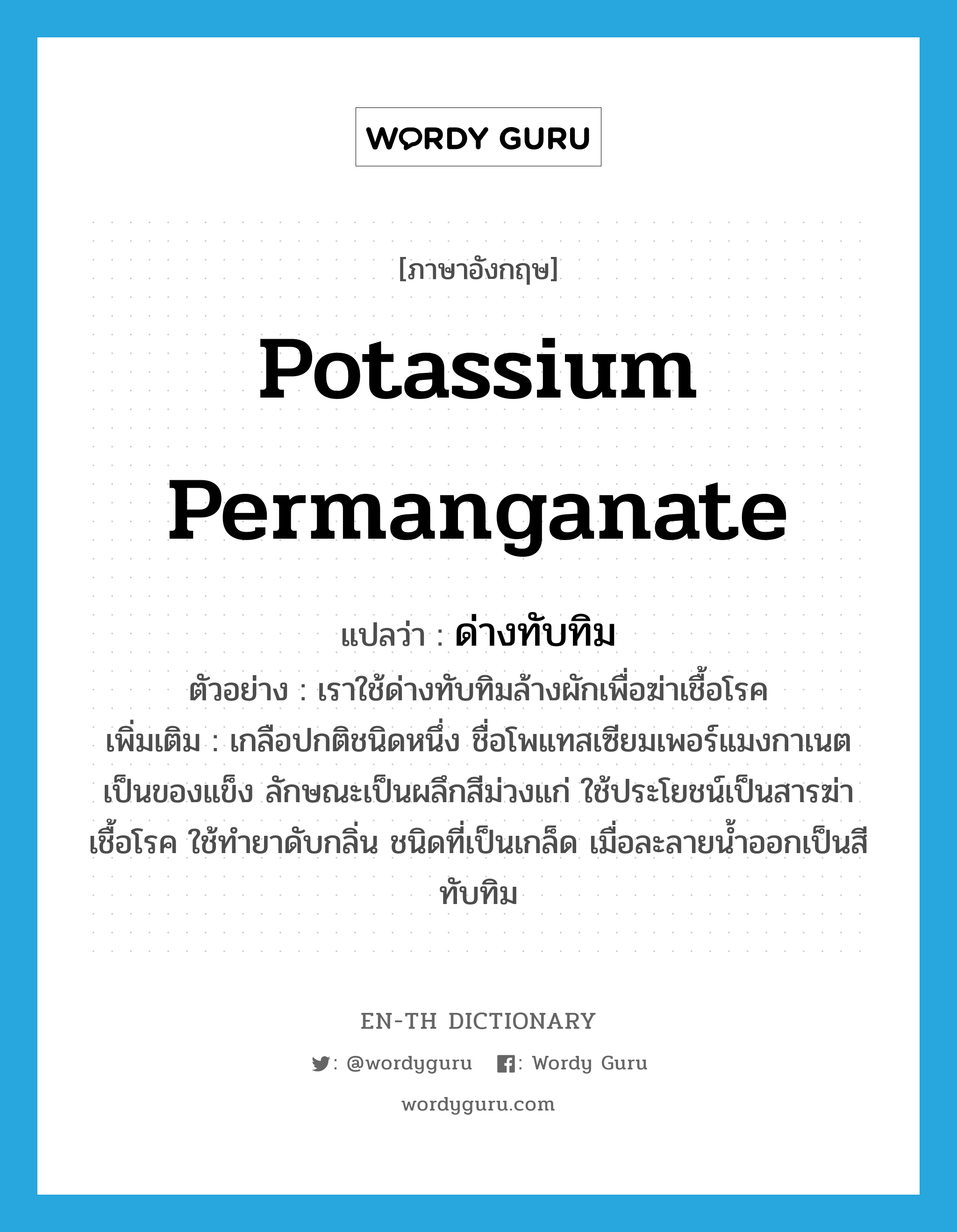 potassium permanganate แปลว่า?, คำศัพท์ภาษาอังกฤษ potassium permanganate แปลว่า ด่างทับทิม ประเภท N ตัวอย่าง เราใช้ด่างทับทิมล้างผักเพื่อฆ่าเชื้อโรค เพิ่มเติม เกลือปกติชนิดหนึ่ง ชื่อโพแทสเซียมเพอร์แมงกาเนต เป็นของแข็ง ลักษณะเป็นผลึกสีม่วงแก่ ใช้ประโยชน์เป็นสารฆ่าเชื้อโรค ใช้ทำยาดับกลิ่น ชนิดที่เป็นเกล็ด เมื่อละลายน้ำออกเป็นสีทับทิม หมวด N