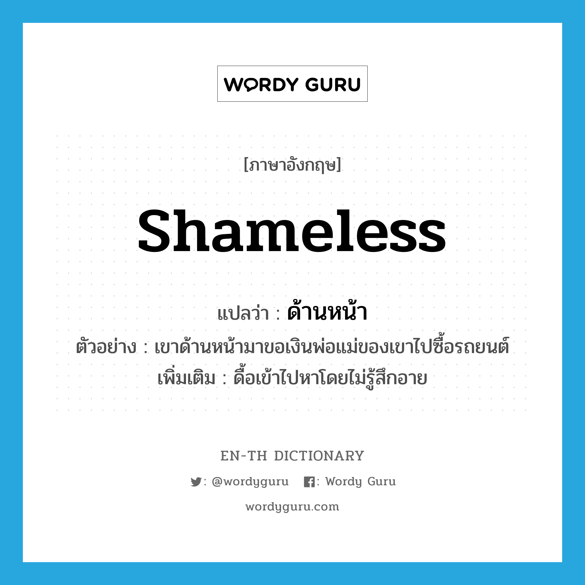 shameless แปลว่า?, คำศัพท์ภาษาอังกฤษ shameless แปลว่า ด้านหน้า ประเภท V ตัวอย่าง เขาด้านหน้ามาขอเงินพ่อแม่ของเขาไปซื้อรถยนต์ เพิ่มเติม ดื้อเข้าไปหาโดยไม่รู้สึกอาย หมวด V