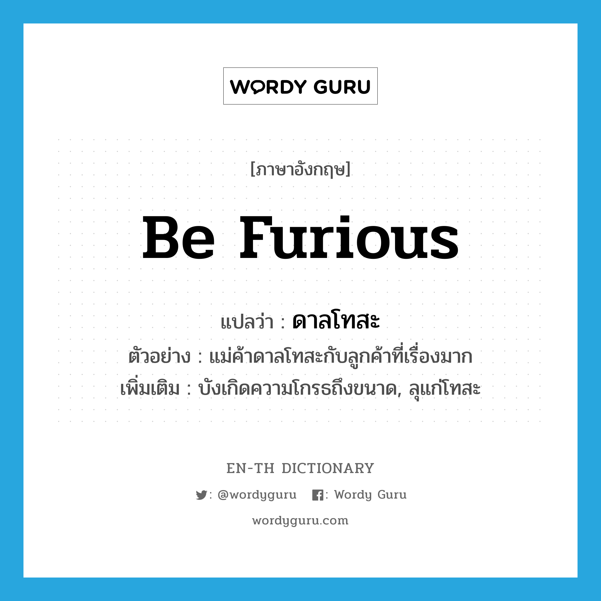 be furious แปลว่า?, คำศัพท์ภาษาอังกฤษ be furious แปลว่า ดาลโทสะ ประเภท V ตัวอย่าง แม่ค้าดาลโทสะกับลูกค้าที่เรื่องมาก เพิ่มเติม บังเกิดความโกรธถึงขนาด, ลุแก่โทสะ หมวด V