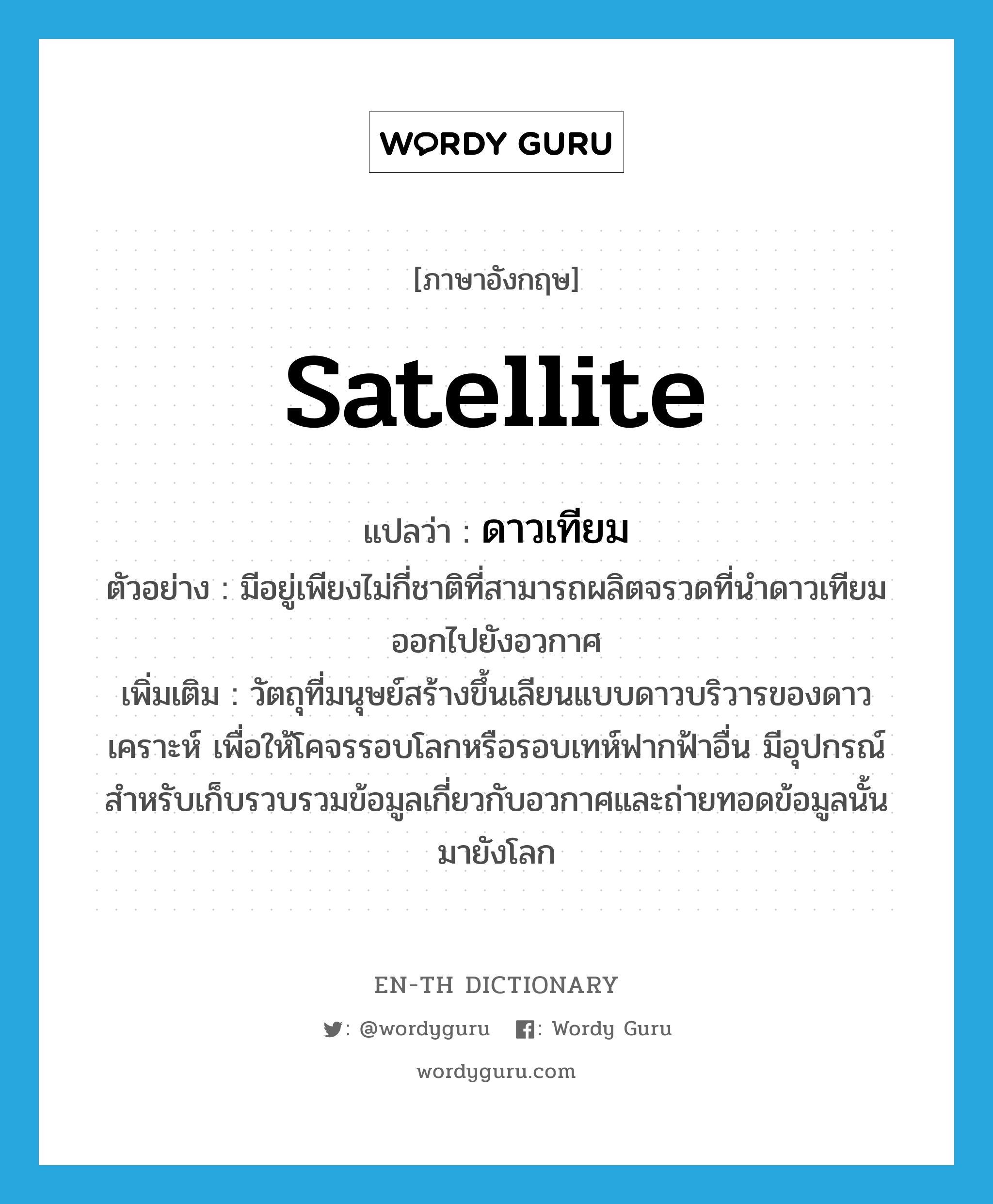 satellite แปลว่า?, คำศัพท์ภาษาอังกฤษ satellite แปลว่า ดาวเทียม ประเภท N ตัวอย่าง มีอยู่เพียงไม่กี่ชาติที่สามารถผลิตจรวดที่นำดาวเทียมออกไปยังอวกาศ เพิ่มเติม วัตถุที่มนุษย์สร้างขึ้นเลียนแบบดาวบริวารของดาวเคราะห์ เพื่อให้โคจรรอบโลกหรือรอบเทห์ฟากฟ้าอื่น มีอุปกรณ์สำหรับเก็บรวบรวมข้อมูลเกี่ยวกับอวกาศและถ่ายทอดข้อมูลนั้นมายังโลก หมวด N