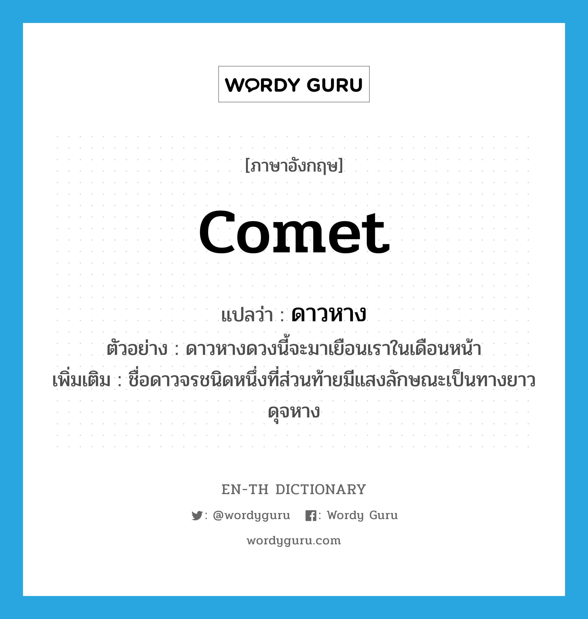 comet แปลว่า?, คำศัพท์ภาษาอังกฤษ comet แปลว่า ดาวหาง ประเภท N ตัวอย่าง ดาวหางดวงนี้จะมาเยือนเราในเดือนหน้า เพิ่มเติม ชื่อดาวจรชนิดหนึ่งที่ส่วนท้ายมีแสงลักษณะเป็นทางยาวดุจหาง หมวด N