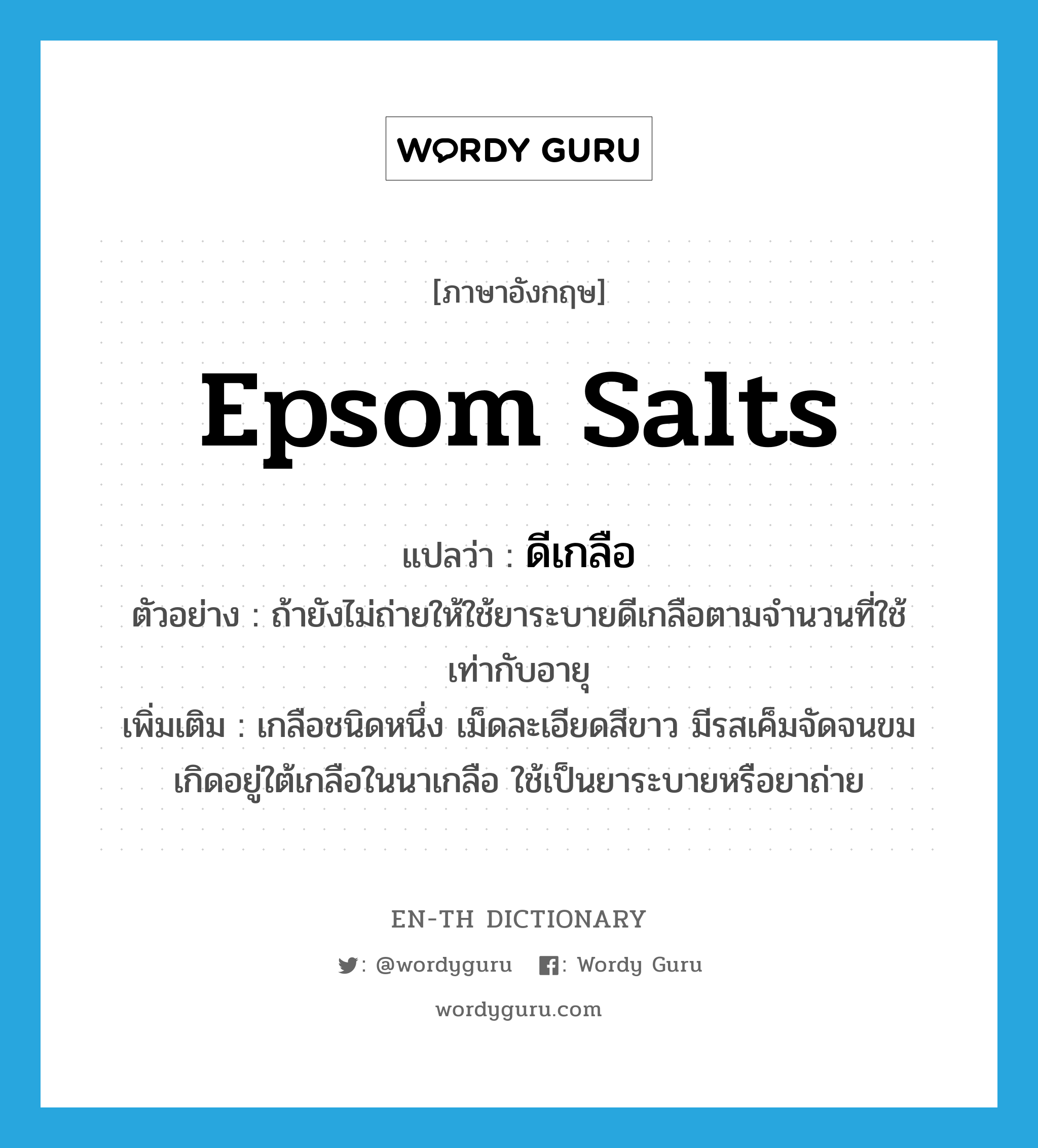 Epsom salts แปลว่า?, คำศัพท์ภาษาอังกฤษ Epsom salts แปลว่า ดีเกลือ ประเภท N ตัวอย่าง ถ้ายังไม่ถ่ายให้ใช้ยาระบายดีเกลือตามจำนวนที่ใช้เท่ากับอายุ เพิ่มเติม เกลือชนิดหนึ่ง เม็ดละเอียดสีขาว มีรสเค็มจัดจนขม เกิดอยู่ใต้เกลือในนาเกลือ ใช้เป็นยาระบายหรือยาถ่าย หมวด N