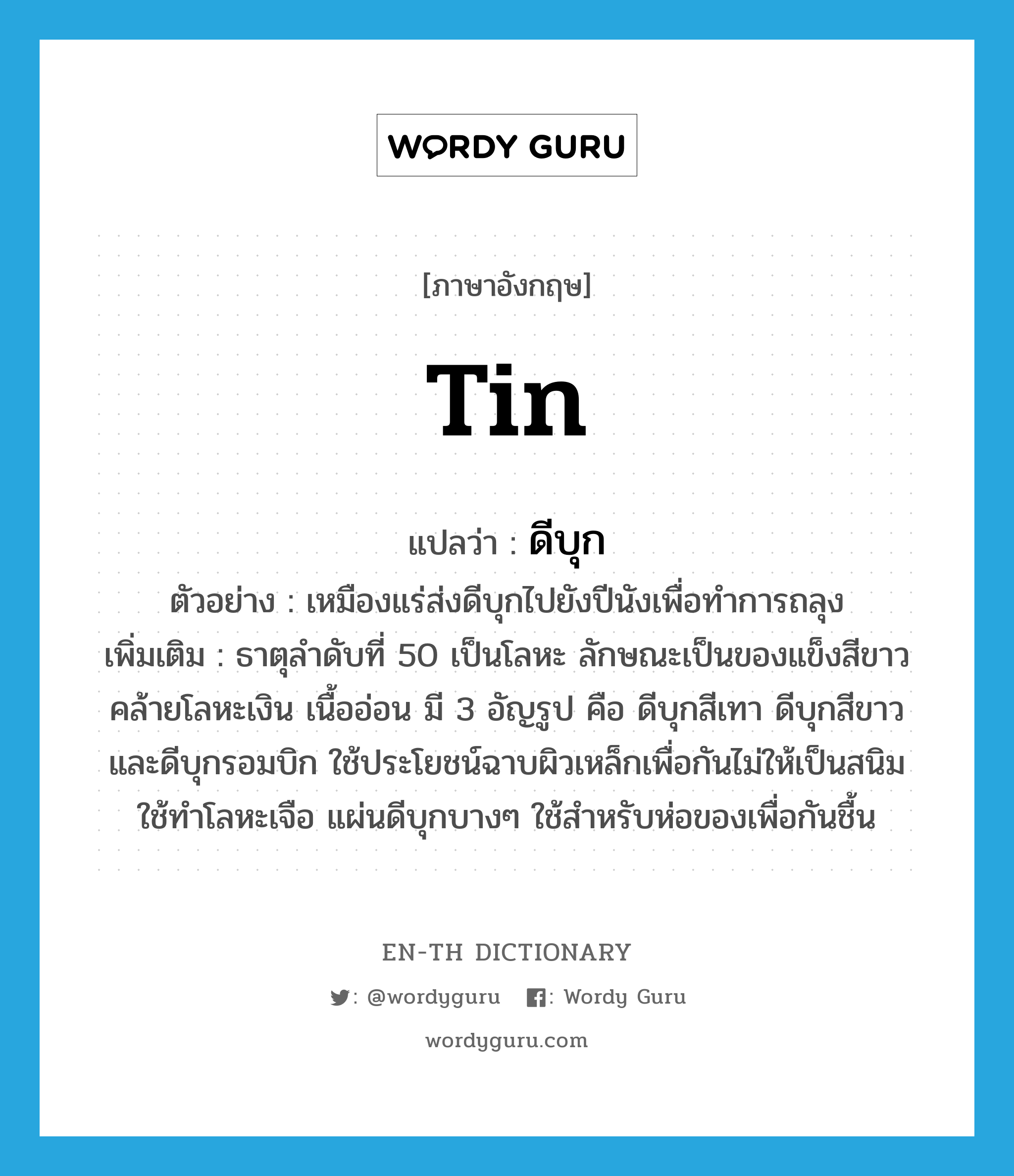 tin แปลว่า?, คำศัพท์ภาษาอังกฤษ tin แปลว่า ดีบุก ประเภท N ตัวอย่าง เหมืองแร่ส่งดีบุกไปยังปีนังเพื่อทำการถลุง เพิ่มเติม ธาตุลำดับที่ 50 เป็นโลหะ ลักษณะเป็นของแข็งสีขาวคล้ายโลหะเงิน เนื้ออ่อน มี 3 อัญรูป คือ ดีบุกสีเทา ดีบุกสีขาว และดีบุกรอมบิก ใช้ประโยชน์ฉาบผิวเหล็กเพื่อกันไม่ให้เป็นสนิม ใช้ทำโลหะเจือ แผ่นดีบุกบางๆ ใช้สำหรับห่อของเพื่อกันชื้น หมวด N