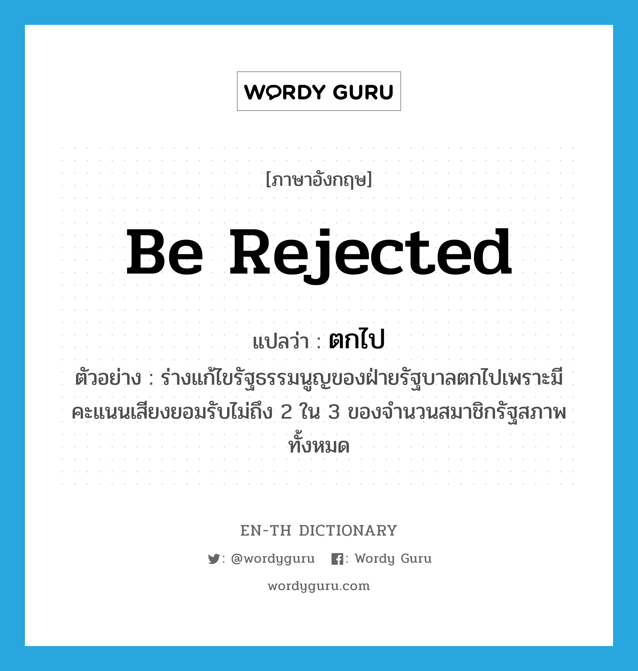 be rejected แปลว่า?, คำศัพท์ภาษาอังกฤษ be rejected แปลว่า ตกไป ประเภท V ตัวอย่าง ร่างแก้ไขรัฐธรรมนูญของฝ่ายรัฐบาลตกไปเพราะมีคะแนนเสียงยอมรับไม่ถึง 2 ใน 3 ของจำนวนสมาชิกรัฐสภาพทั้งหมด หมวด V