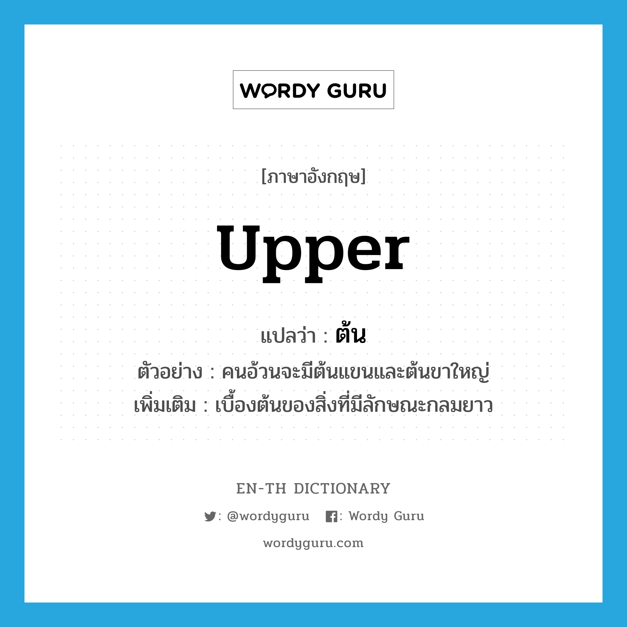 upper แปลว่า?, คำศัพท์ภาษาอังกฤษ upper แปลว่า ต้น ประเภท N ตัวอย่าง คนอ้วนจะมีต้นแขนและต้นขาใหญ่ เพิ่มเติม เบื้องต้นของสิ่งที่มีลักษณะกลมยาว หมวด N