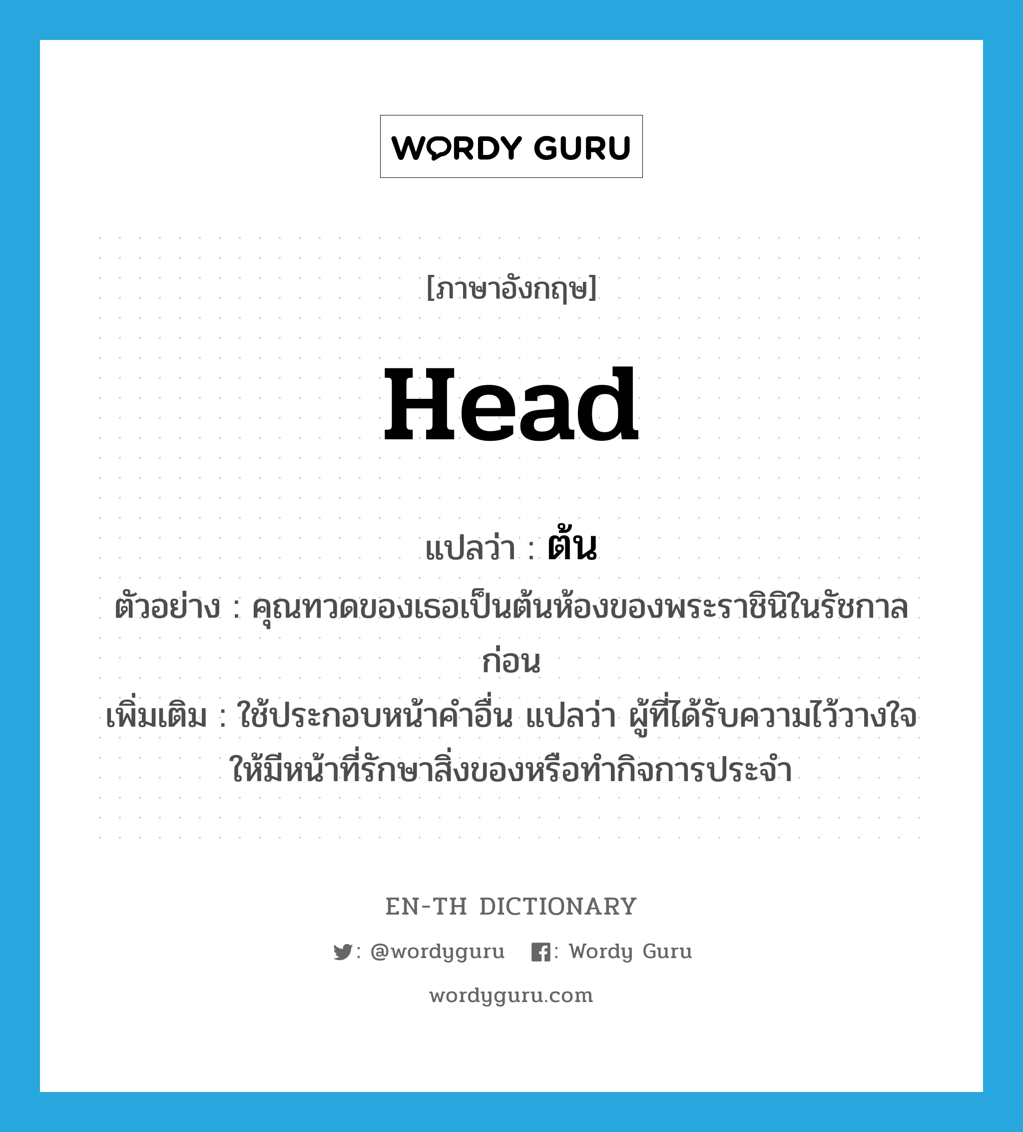 head แปลว่า?, คำศัพท์ภาษาอังกฤษ head แปลว่า ต้น ประเภท N ตัวอย่าง คุณทวดของเธอเป็นต้นห้องของพระราชินิในรัชกาลก่อน เพิ่มเติม ใช้ประกอบหน้าคำอื่น แปลว่า ผู้ที่ได้รับความไว้วางใจให้มีหน้าที่รักษาสิ่งของหรือทำกิจการประจำ หมวด N