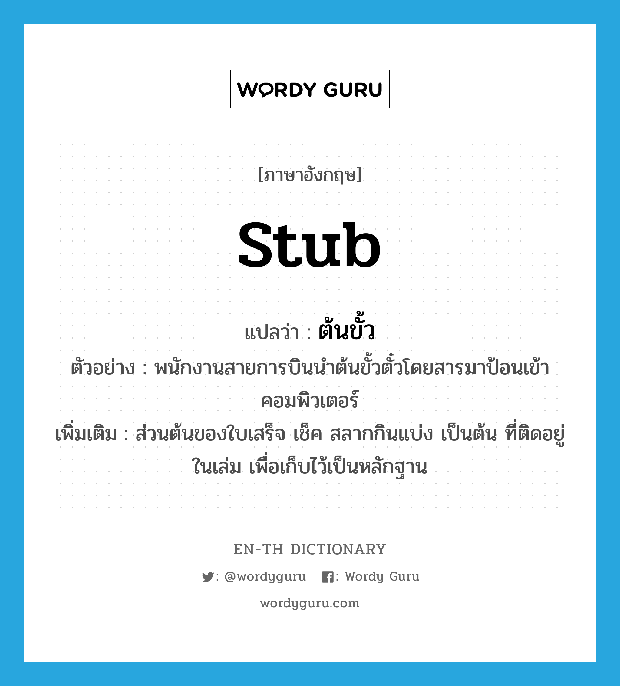 stub แปลว่า?, คำศัพท์ภาษาอังกฤษ stub แปลว่า ต้นขั้ว ประเภท N ตัวอย่าง พนักงานสายการบินนำต้นขั้วตั๋วโดยสารมาป้อนเข้าคอมพิวเตอร์ เพิ่มเติม ส่วนต้นของใบเสร็จ เช็ค สลากกินแบ่ง เป็นต้น ที่ติดอยู่ในเล่ม เพื่อเก็บไว้เป็นหลักฐาน หมวด N