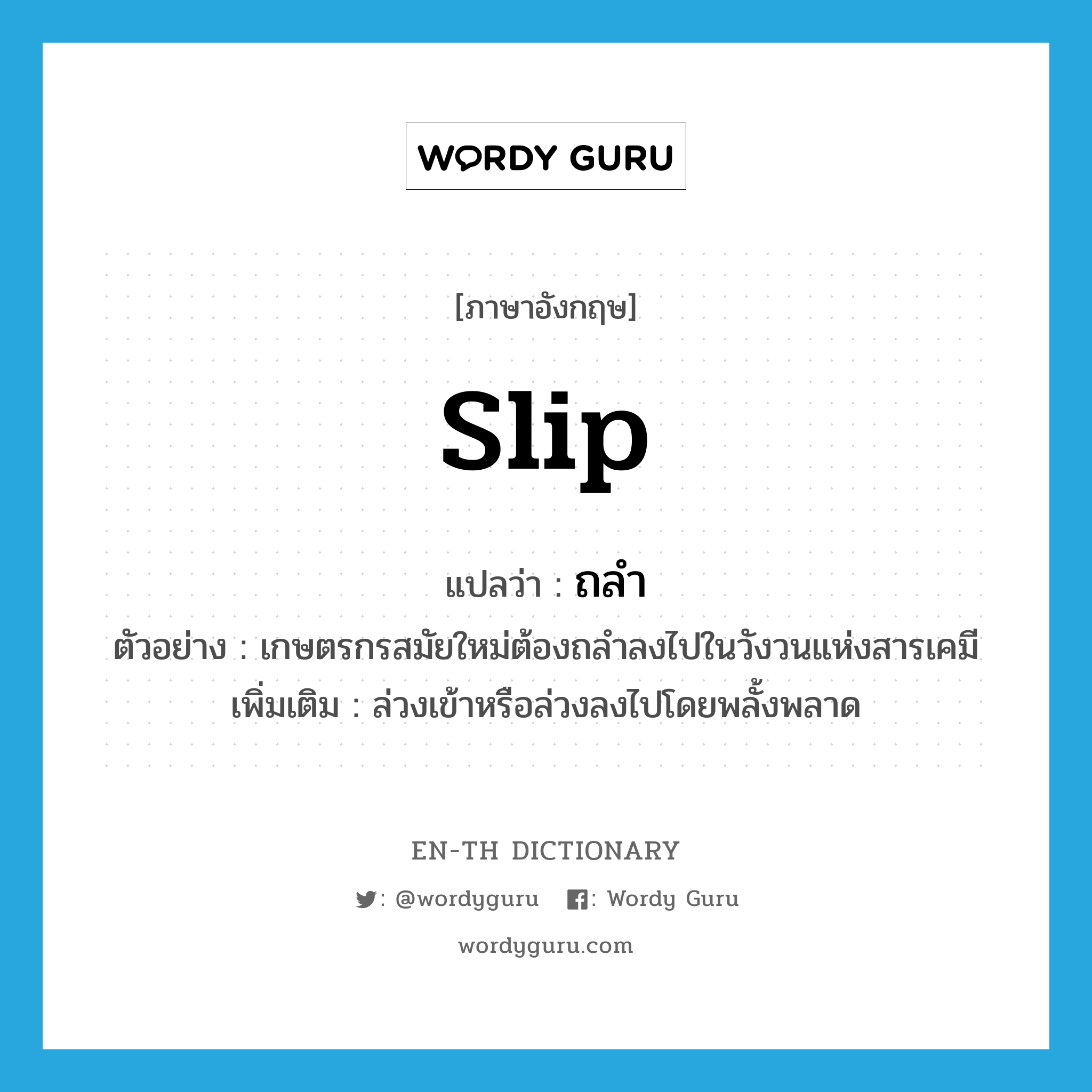 slip แปลว่า?, คำศัพท์ภาษาอังกฤษ slip แปลว่า ถลำ ประเภท V ตัวอย่าง เกษตรกรสมัยใหม่ต้องถลำลงไปในวังวนแห่งสารเคมี เพิ่มเติม ล่วงเข้าหรือล่วงลงไปโดยพลั้งพลาด หมวด V