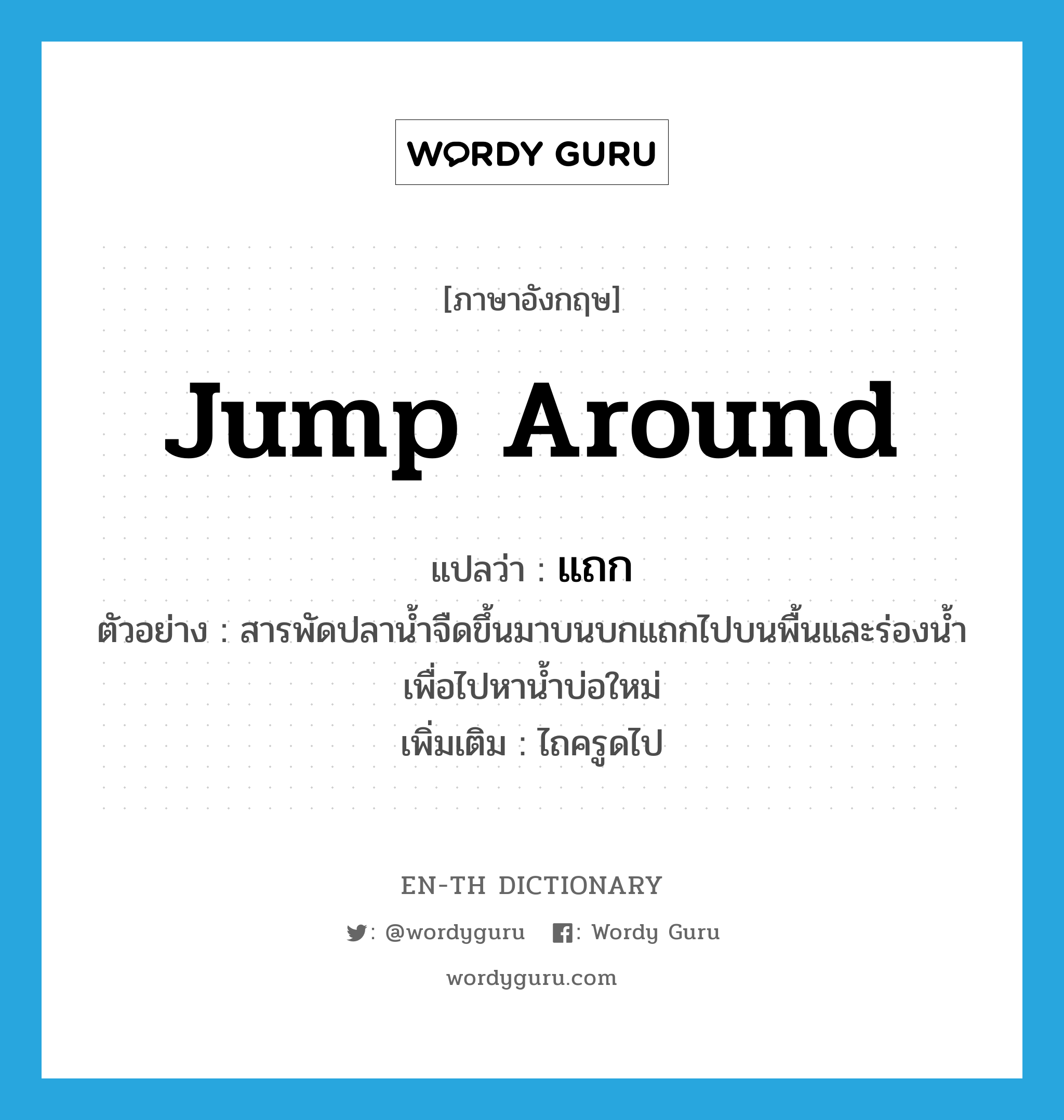 jump around แปลว่า?, คำศัพท์ภาษาอังกฤษ jump around แปลว่า แถก ประเภท V ตัวอย่าง สารพัดปลาน้ำจืดขึ้นมาบนบกแถกไปบนพื้นและร่องน้ำ เพื่อไปหาน้ำบ่อใหม่ เพิ่มเติม ไถครูดไป หมวด V