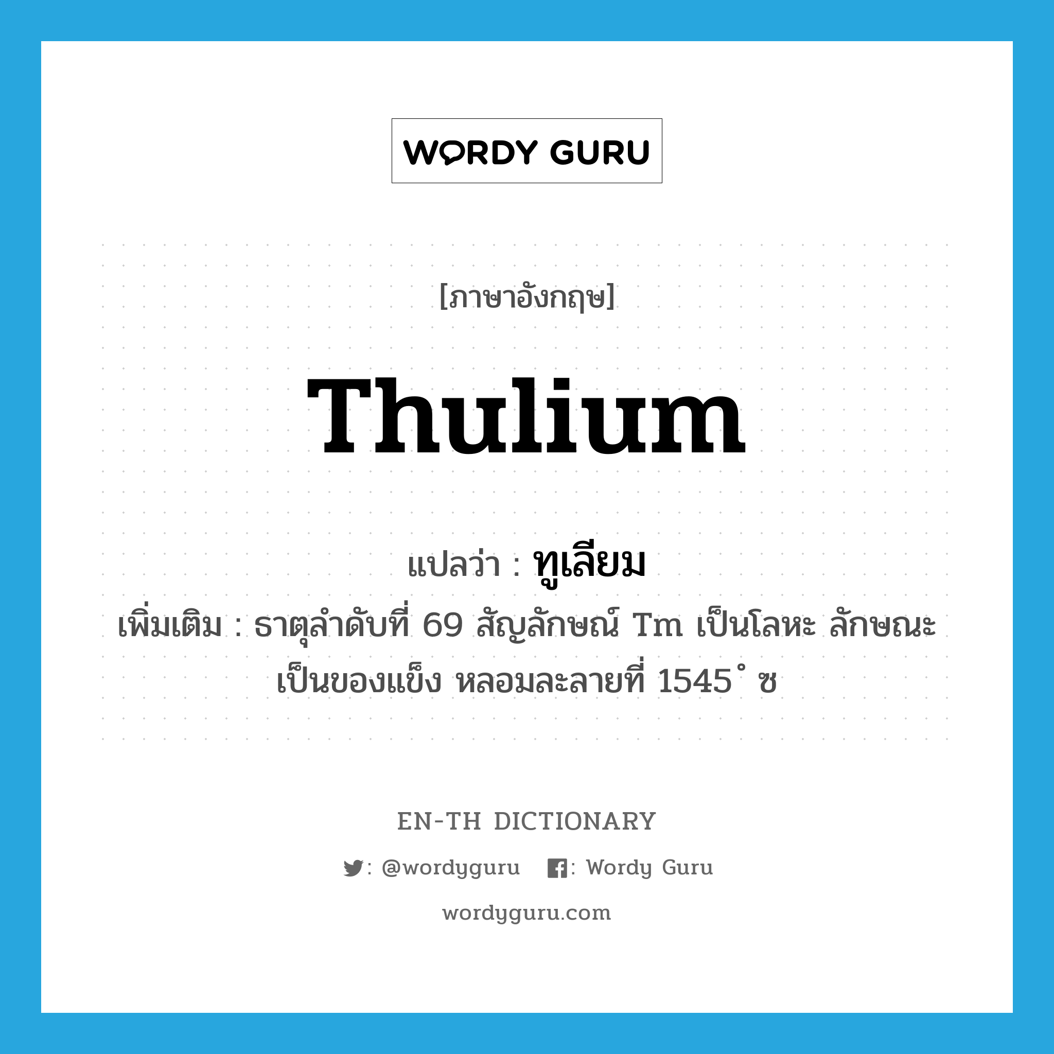 thulium แปลว่า?, คำศัพท์ภาษาอังกฤษ thulium แปลว่า ทูเลียม ประเภท N เพิ่มเติม ธาตุลำดับที่ 69 สัญลักษณ์ Tm เป็นโลหะ ลักษณะเป็นของแข็ง หลอมละลายที่ 1545 ํ ซ หมวด N