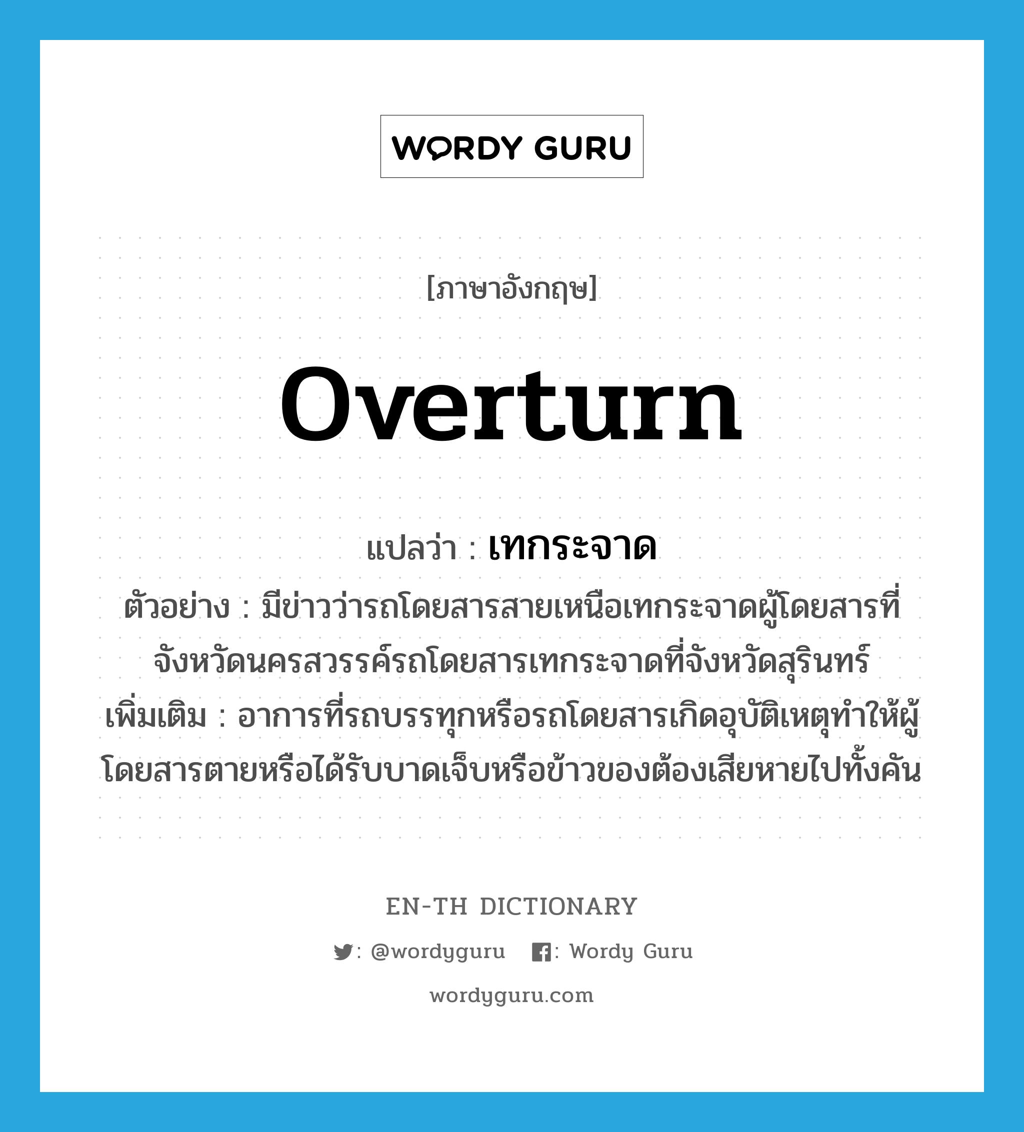 overturn แปลว่า?, คำศัพท์ภาษาอังกฤษ overturn แปลว่า เทกระจาด ประเภท V ตัวอย่าง มีข่าวว่ารถโดยสารสายเหนือเทกระจาดผู้โดยสารที่จังหวัดนครสวรรค์รถโดยสารเทกระจาดที่จังหวัดสุรินทร์ เพิ่มเติม อาการที่รถบรรทุกหรือรถโดยสารเกิดอุบัติเหตุทำให้ผู้โดยสารตายหรือได้รับบาดเจ็บหรือข้าวของต้องเสียหายไปทั้งคัน หมวด V