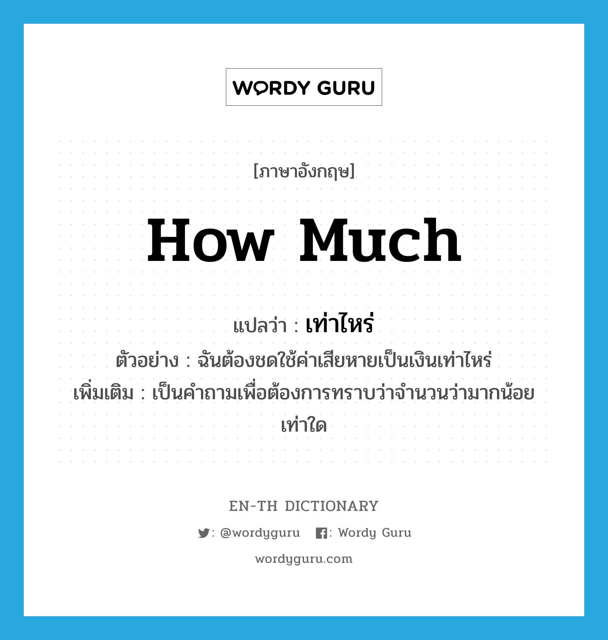 how much แปลว่า?, คำศัพท์ภาษาอังกฤษ how much แปลว่า เท่าไหร่ ประเภท QUES ตัวอย่าง ฉันต้องชดใช้ค่าเสียหายเป็นเงินเท่าไหร่ เพิ่มเติม เป็นคำถามเพื่อต้องการทราบว่าจำนวนว่ามากน้อยเท่าใด หมวด QUES