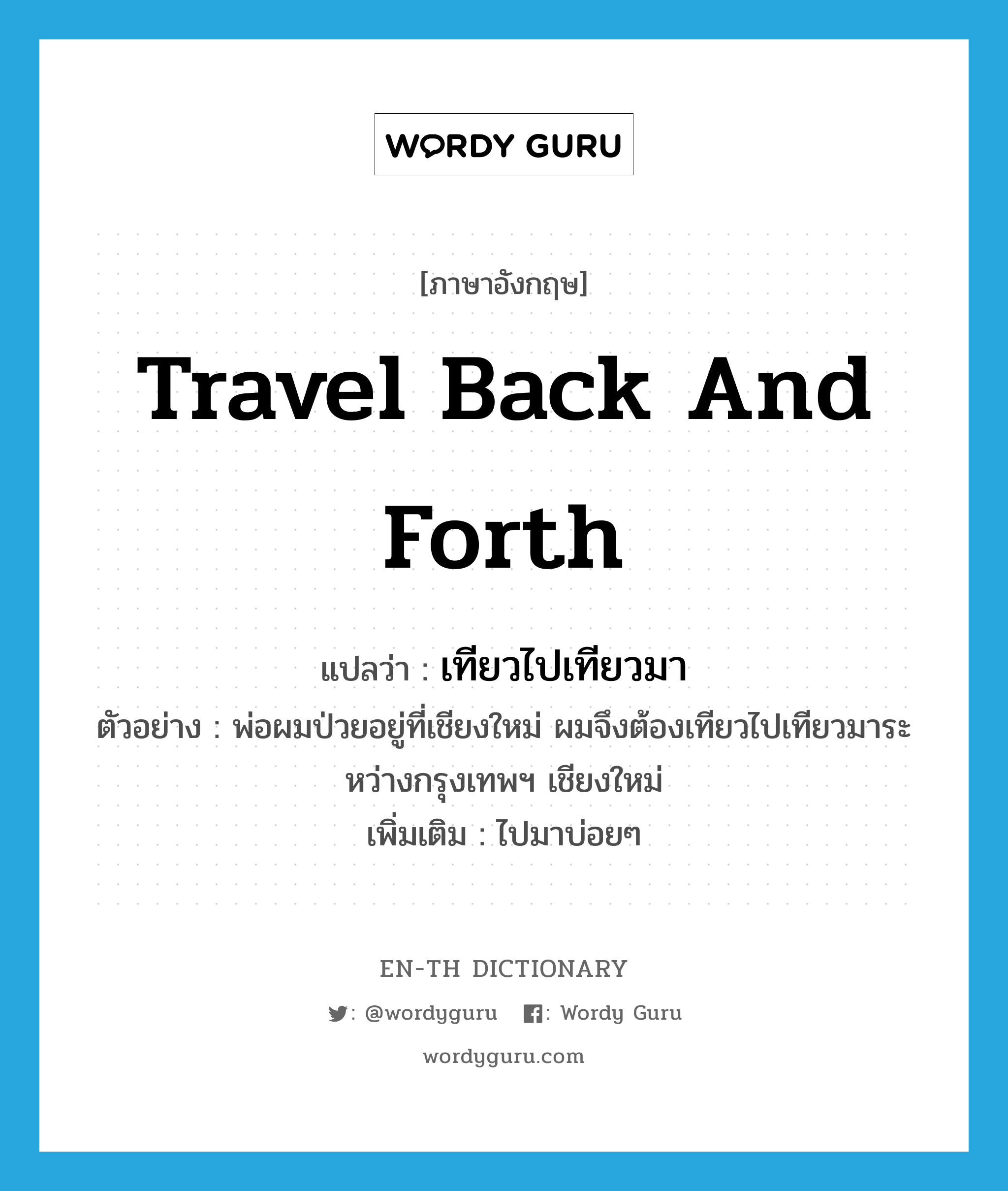 travel back and forth แปลว่า?, คำศัพท์ภาษาอังกฤษ travel back and forth แปลว่า เทียวไปเทียวมา ประเภท V ตัวอย่าง พ่อผมป่วยอยู่ที่เชียงใหม่ ผมจึงต้องเทียวไปเทียวมาระหว่างกรุงเทพฯ เชียงใหม่ เพิ่มเติม ไปมาบ่อยๆ หมวด V