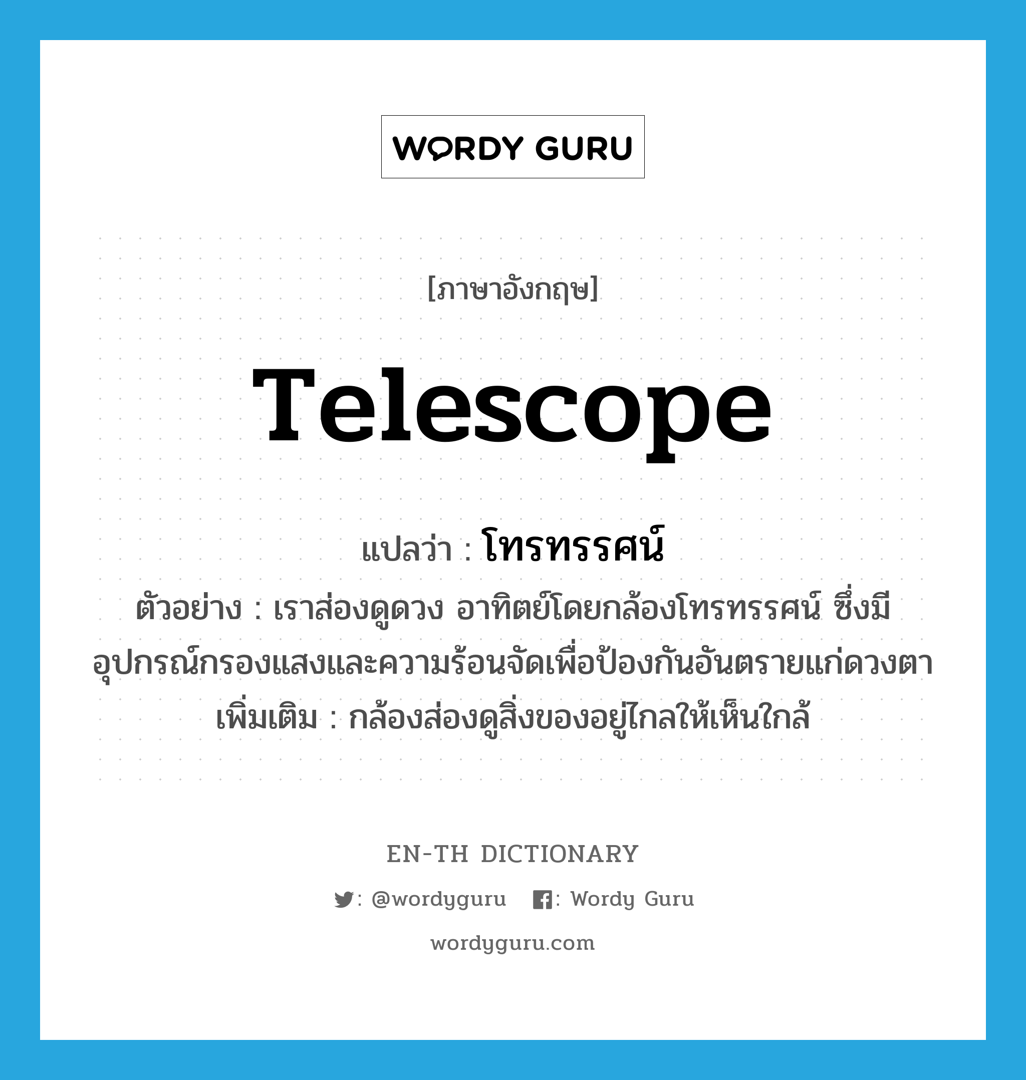 telescope แปลว่า?, คำศัพท์ภาษาอังกฤษ telescope แปลว่า โทรทรรศน์ ประเภท N ตัวอย่าง เราส่องดูดวง อาทิตย์โดยกล้องโทรทรรศน์ ซึ่งมีอุปกรณ์กรองแสงและความร้อนจัดเพื่อป้องกันอันตรายแก่ดวงตา เพิ่มเติม กล้องส่องดูสิ่งของอยู่ไกลให้เห็นใกล้ หมวด N