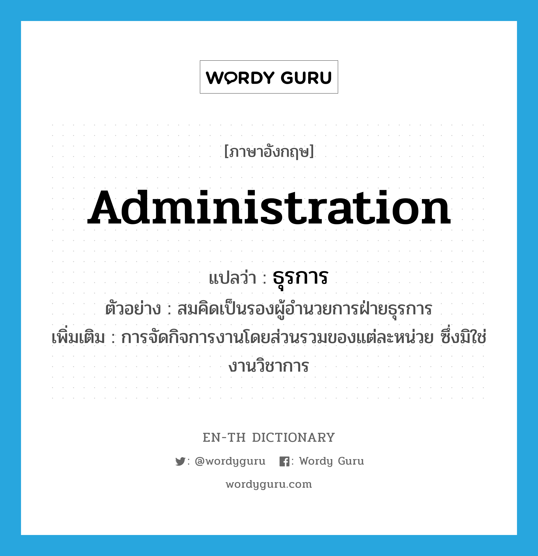 administration แปลว่า?, คำศัพท์ภาษาอังกฤษ administration แปลว่า ธุรการ ประเภท N ตัวอย่าง สมคิดเป็นรองผู้อำนวยการฝ่ายธุรการ เพิ่มเติม การจัดกิจการงานโดยส่วนรวมของแต่ละหน่วย ซึ่งมิใช่งานวิชาการ หมวด N