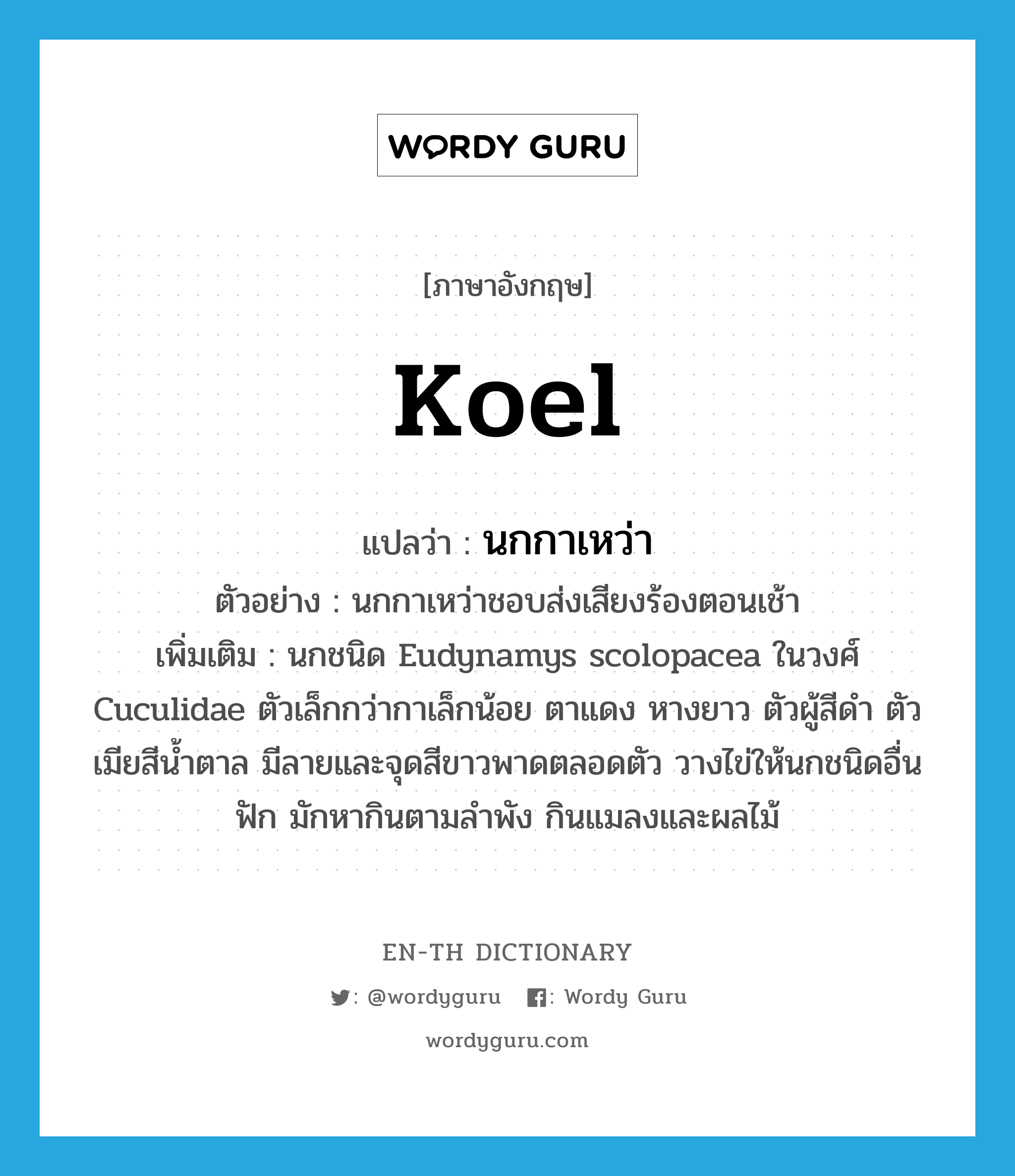 koel แปลว่า?, คำศัพท์ภาษาอังกฤษ koel แปลว่า นกกาเหว่า ประเภท N ตัวอย่าง นกกาเหว่าชอบส่งเสียงร้องตอนเช้า เพิ่มเติม นกชนิด Eudynamys scolopacea ในวงศ์ Cuculidae ตัวเล็กกว่ากาเล็กน้อย ตาแดง หางยาว ตัวผู้สีดำ ตัวเมียสีน้ำตาล มีลายและจุดสีขาวพาดตลอดตัว วางไข่ให้นกชนิดอื่นฟัก มักหากินตามลำพัง กินแมลงและผลไม้ หมวด N