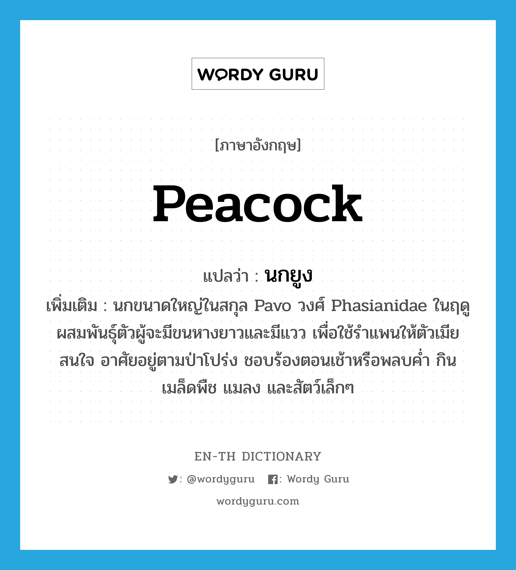 peacock แปลว่า?, คำศัพท์ภาษาอังกฤษ peacock แปลว่า นกยูง ประเภท N เพิ่มเติม นกขนาดใหญ่ในสกุล Pavo วงศ์ Phasianidae ในฤดูผสมพันธุ์ตัวผู้จะมีขนหางยาวและมีแวว เพื่อใช้รำแพนให้ตัวเมียสนใจ อาศัยอยู่ตามป่าโปร่ง ชอบร้องตอนเช้าหรือพลบค่ำ กินเมล็ดพืช แมลง และสัตว์เล็กๆ หมวด N