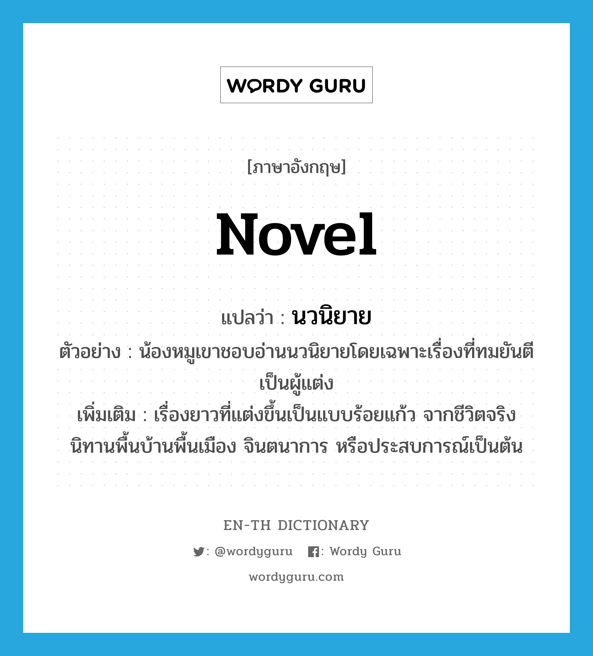 novel แปลว่า?, คำศัพท์ภาษาอังกฤษ novel แปลว่า นวนิยาย ประเภท N ตัวอย่าง น้องหมูเขาชอบอ่านนวนิยายโดยเฉพาะเรื่องที่ทมยันตีเป็นผู้แต่ง เพิ่มเติม เรื่องยาวที่แต่งขึ้นเป็นแบบร้อยแก้ว จากชีวิตจริง นิทานพื้นบ้านพื้นเมือง จินตนาการ หรือประสบการณ์เป็นต้น หมวด N